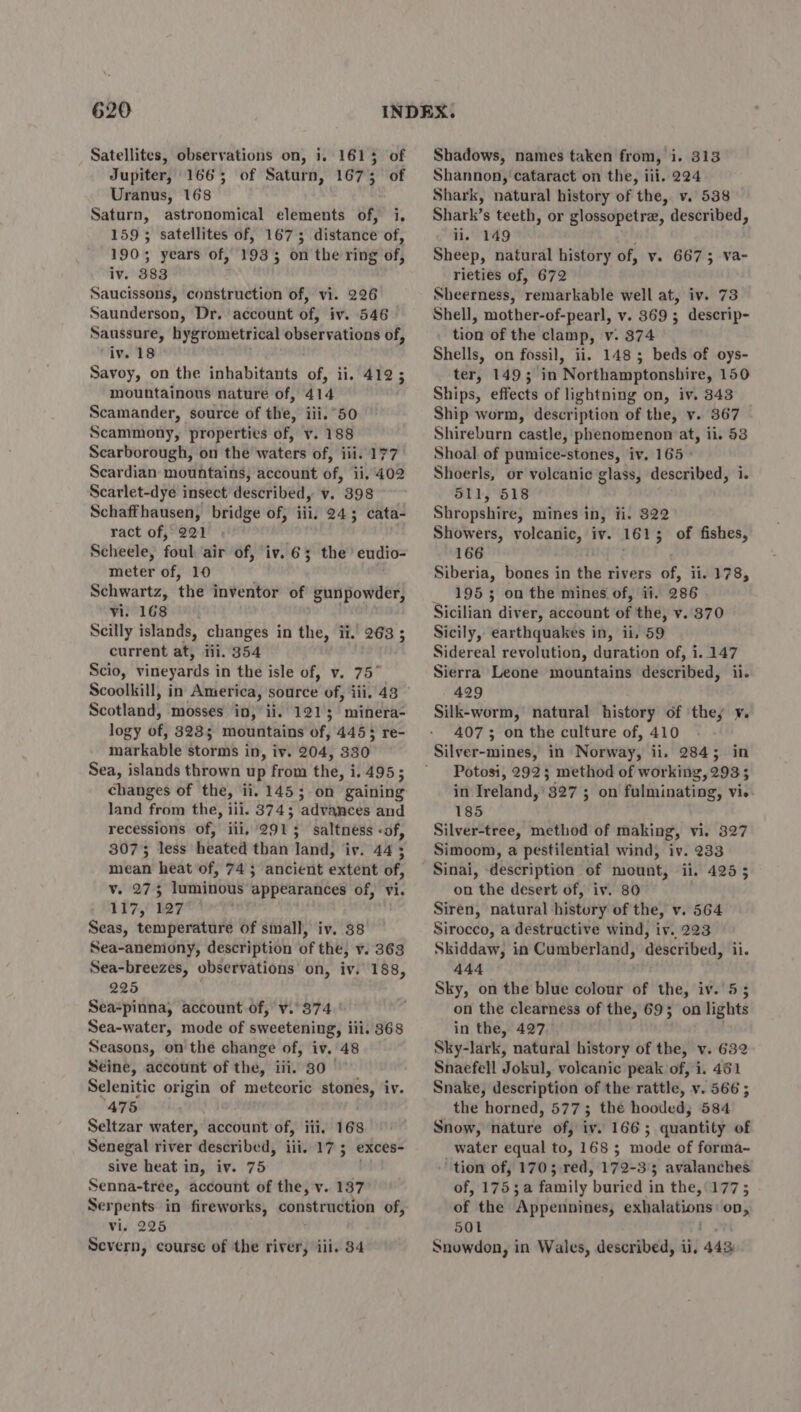 620 Satellites, observations on, i. 1615 of Jupiter, 1665; of Saturn, 1673 of Uranus, 168 Saturn, astronomical elements of, i, 159; satellites of, 1673 distance of, 190; years of, 19335 on the ring of, iv. 383 Saucissons, construction of, vi. 226 Saunderson, Dr. account of, iv. 546 Saussure, hygrometrical observations of, ‘iv. 18 Savoy, on the inhabitants of, ii. 412 ; mountainous nature of, 414 Scamander, source of the, iii. 50 Scammony, properties of, v. 188 Scarborough, on the waters of, iii. 177 Scardian mountains, account of, ii. 402 Scarlet-dye insect described, v. 398 Schaffhausen, bridge of, iii, 243 cata- ract of, 221 Scheele, foul air of, iv. 6; the’ eudio- meter of, 10 Schwartz, the inventor of gunpowder, vi. 168 Scilly islands, changes in the, ii. 263 ; current at, iii. 354 Scio, vineyards in the isle of, v. 75° Scoolkill, in America, source of, iii. 48 Scotland, mosses in, ii. 1213; minera- logy of, 3235; mountains of, 4453 re- markable storms in, iv. 204, 330 Sea, islands thrown up from the, i. 495 ; changes of the, ii. 1453 on gaining land from the, iii. 374; ‘advances and recessions of,’ iii, “291 5 saltneéss «of, 80735 less heated than tan! iv. 445 mean heat of, 74 5 ancient extent of, v. 275 luminous appearances of, vi. 117, 127 Seas, temperature of small, iv. 38 Sea-anemony, description of the, v. 363 Sea-breezes, observations on, iv. 188 225 } Sea-pinna, account.of, v.°374. ' Sea-water, mode of sweetening, iii. 368 Seasons, on the change of, iv. 48 Seine, account of the, iii. 30 Selenitic origin of meteoric stories, iv. 475 Seltzar water, account of, ili, 168 Senegal river described, ili. 17; exces- sive heat in, iv. 75 Senna-tree, account of the, v. 137 Ser pents in fireworks, construction of, Vis 225 ? Shadows, names taken from, i. 313 Shannon, cataract on the, iii. 224 Shark, natural history of the, v. 538 Shark’s teeth, or glossopetre, described, ii. 149 Sheep, natural history of, v. 6675 va- rieties of, 672 Sheerness, remarkable well at, iv. 73 Shell, mother-of-pearl, v. 369 ; descrip- tion of the clamp, v. 874 Shells, on fossil, ii. 1485 beds of oys- ter, 149; in Northamptonshire, 150 Ships, effects of lightning on, iv. 843 Ship worm, description of the, v. 367 Shireburn castle, phenomenon at, il. 53 Shoal. of pumice-stones, iv. 165 - Shoerls, or volcanic glass, wher eine: i 511, 518 Shropshire; mines in, ii. 822 Showers, volcanic, iv. 1615 ; of fishes, 166 Siberia, bones in the rivers of, ii. 178, _ 1953 on the mines of, ii. 286 Sicilian diver, account of the, v..370 Sicily, earthquakes in, ii. 59 Sidereal revolution, duration of, i. 147 Sierra Leone mountains described, ii. 429 Silk-worm, natural history of ‘they y. 407 ; on the culture of, 410 Silver-mines, in Norway, ii. 2845; in Potosi, 292; method of working, 293; in Ireland,’ 327 ; on fulminating, vi. 185 Silver-tree, method of making, vi. 327 Simoom, a pestilential wind, iv. 233 il. 425 5 on the desert of, iv. 80 Siren, natural history of the, v. 564 Sirocco, a destructive wind, iv. 223 Skiddaw, in Cumberland, described, ii. 444 Sky, on the blue colour of the, iv. 55 on the clearness of the, 69; on lights in the, 427. Sky-lark, natural history of the, v. 632 Snaefell Jokul, volcanic peak of, i. 461 Snake, description of the rattle, v. 566 ; the horned, 5773; thé hooded; 584 Snow, nature of, iv. 166; quantity of water equal to, 168 ; mode of forma- tion of, 1703 red, 172-33 avalanches of, 1753 a family buried in the, 177; of the ‘Appennines; exhalations op, 501