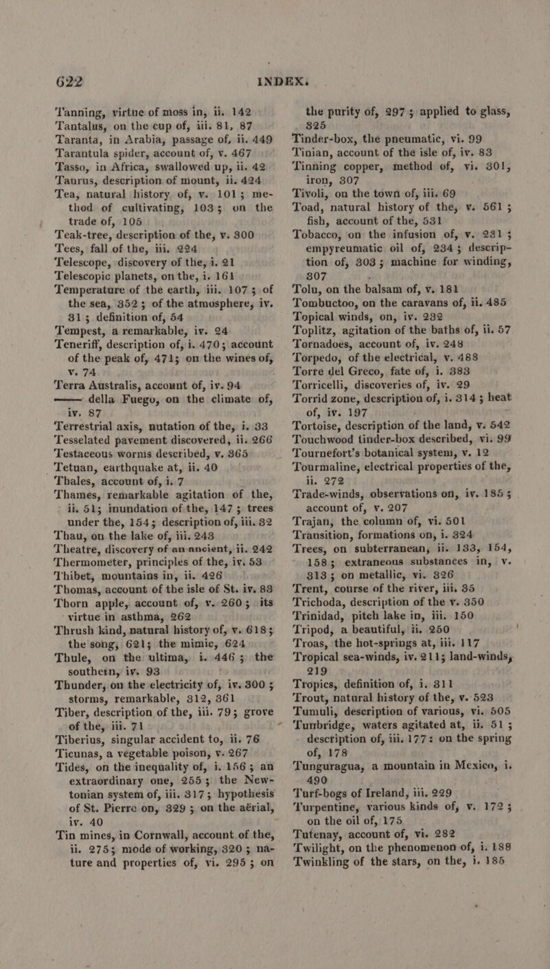 ‘Tanning, virtue of moss in, ii, 142 Tantalus, on the cup of, iii. 81, 87 Taranta, in Arabia, passage of, ii. 449 Tarantula spider, account of, v. 467 Tasso, in Africa, swallowed up, ii. 42 Taurus, description of mount, ii. 424 Tea, natural history of, v. 1015; me- thod of cultivating, 1035 on the trade of, 105. Teak-tree, description of the, v. 300 Tees, fall of the, iii, 224 Telescope, discovery of the, i. 21 Telescopic planets, on the, i. 161 Temperature of the earth, iii. 107 5 of the sea, 3523 of the atmosphere, iv. 81 ;. definition of, 54 Tempest, a remarkable, iv. 24 Teneriff, description of, i. 470; account of the peak of, 471; on the wines of, Vv. 74 Terra Australis, account of, iv. 94 della Fuego, on the climate of, iv. 87 Terrestrial axis, nutation of the, i. 33 Tesselated pavement discovered, ii. 266 Testaceous wornis described, v. 365 _ Tetuan, earthquake at, ii. 40 Thales, account of, i. 7 Thames, remarkable agitation of the, ii, 51; mundation of the, 147 ; trees under the, 1545 description of, iii, 82 Thau, on the lake of, iii. 248 Theatre, discovery of an ancient, ii. 242 Thermometer, principles of the, iv. 53 Thibet, mountains in, ii. 426 Thomas, account of the isle of St. iv. 83 Thorn apple, account of, v. 260; its virtue in asthma, 262 Thrush kind, natural history of, v. 618; the song, 621; the mimic, 624 Thule, on the ultima, i. 4465 the southern, iv. 93 Thunder, on the electricity of, iv. 300 5 storms, remarkable, 312, 361 Tiber, description of the, ill. 79; grove of the, iii. 71 Tiberius, singular accident to, ii. 76 Ticunas, a vegetable poison, v. 267 Tides, on the inequality of, i. 1563; an extraordinary one, 2553; the New- tonian system of, iii. 317; hypothesis iv. 40 Tin mines, in Cornwall, account of the, ii. 275; mode of working, 320 ; na- ture and properties of, vi. 295 3 on the purity of, 2975 applied to glass, $25 Tinder-box, the pneumatic, vi. 99 Tinian, account of the isle of, iv. 83 Tinning copper, method of, vi. 301, iron, 307 Tivoli, on the town of, ili. 69 Toad, natural history of the, v. 561 5 fish, account of the, 531 Tobacco, on the infusion of, v. 231 5 empyreumatic oil of, 234 3 descrip- tion of, 303; machine for winding, 807 : Tolu, on the balsam of, v. 181 Tombuctoo, on the caravans of, ii. 485 Topical winds, on, iv. 232 Toplitz, agitation of the baths of, ii. 57 Tornadoes, account of, iv. 248 Torpedo, of the electrical, v. 488 Torre del Greco, fate of, i. 383 Torricelli, discoveries of, iv. 29 Torrid zone, description of, i. 314; heat of, iv. 197 Tortoise, description of the land, v. 542 Touchwood tinder-box described, vi. 99 Tournefort’s botanical system, v. 12 Tourmaline, electrical properties of the, ii. 272 Trade-winds, observations on, iv. 185 5 account of, v. 207 Trajan, the column of, vi. 501 Transition, formations on, i. 324 Trees, on subterranean, ii. 133, 154, 1583 extraneous substances in, v. 8133; on metallic, vi. 826 Trent, course of the river, ili, 35 Trichoda, description of the v. 350 Trinidad, pitch lake in, iii. 150 Tripod, a beautiful, ii, 250 Troas, the hot-springs at, iii. 117 Tropical sea-winds, iv. 211; land-winds, 219 Tropics, definition of, i, 311 Trout, natural history of the, v..523 Tumuli, description of various, vi. 505 Tunbridge, waters agitated at, ii. 51 5 description of, iii, 177: on the spring of, 178 Tunguragua, a mountain in Mexico, i. 490 Turf-bogs of Ireland, iii. 229 Turpentine, various kinds of, v. 172 5 on the oil of, 175 Tutenay, account of, vi. 282 Twilight, on the phenomenon of, i. 188 Twinkling of the stars, on the, i. 185