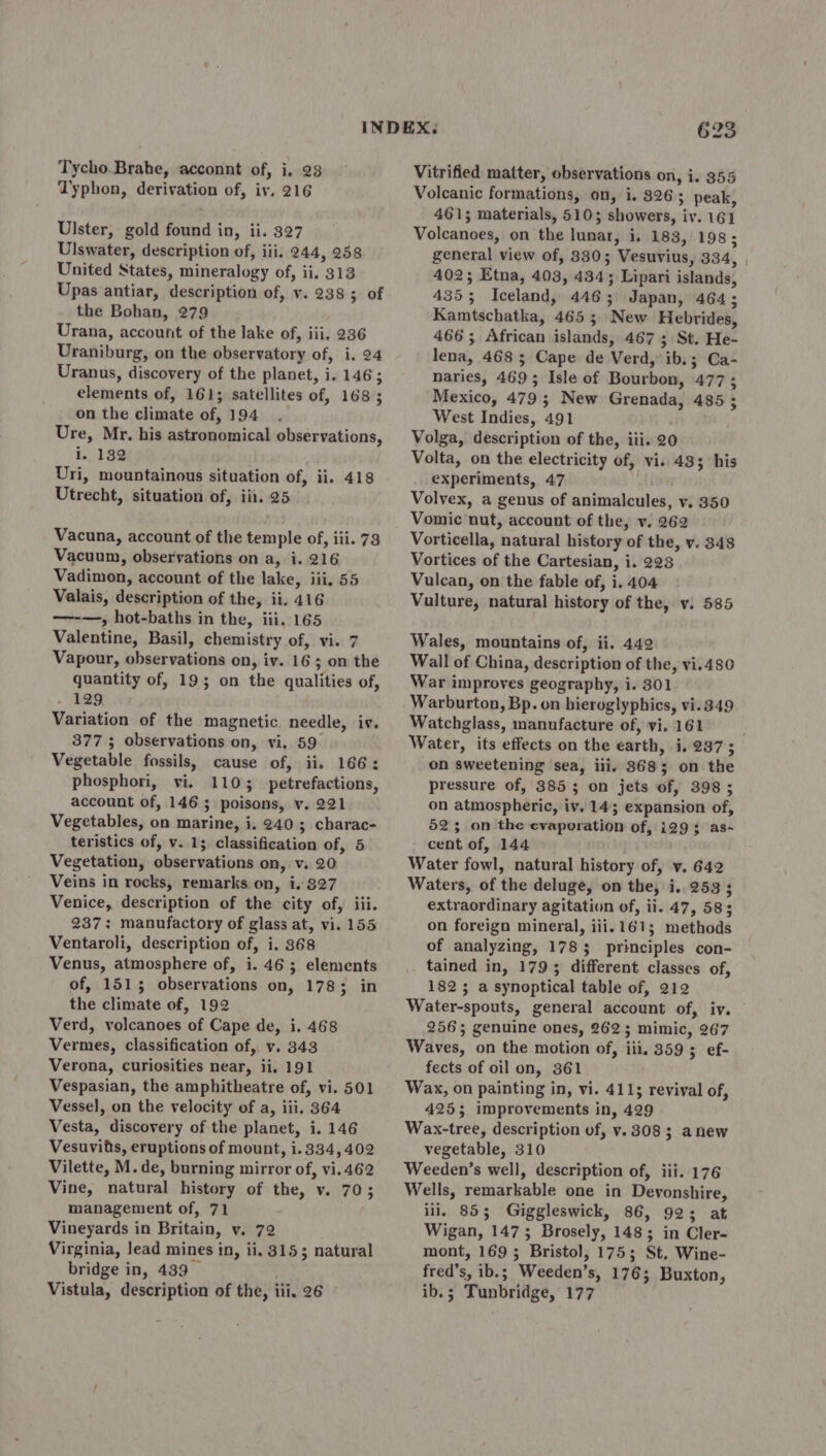Typhon, derivation of, iv. 216 Ulster, gold found in, ii. 327 Ulswater, description of, iii, 244, 258 United States, mineralogy of, ii. 313 Upas antiar, description of, v. 238 ; of the Bohan, 279 Urana, account of the lake of, iii. 236 Uraniburg, on the observatory of, i, 24 Uranus, discovery of the planet, i. 146; elements of, 161; satellites of, 168 ; on the climate of, 194 Ure, Mr. his astronomical observations, i. 132 Uri, mountainous situation of, ii. 418 Utrecht, situation of, iii. 25 Vacuna, account of the temple of, iii. 73 Vacuum, observations on a, i. 216 Vadimon, account of the lake, iii. 55 Valais, description of the, ii. 416 -——-—, hot-baths in the, iii. 165 Valentine, Basil, chemistry of, vi. 7 Vapour, observations on, iv. 16; on the quantity of, 19; on the qualities of, » 129 Variation of the magnetic needle, iv. 377 ; observations on, vi. 59° Vegetable fossils, cause of, ii. 166: phosphori, vi. 1103 petrefactions, account of, 146 5 poisons, v. 221 Vegetables, on marine, i. 240; charac- teristics of, v. 15 classification of, 5 Vegetation, observations on, v. 20 Veins in rocks, remarks on, i. 827 Venice, description of the city of, iii. 237: manufactory of glass at, vi. 155 Ventaroli, description of, i. 368 Venus, atmosphere of, i. 46; elements of, 1515 observations on, 1783 in the climate of, 192 Verd, volcanoes of Cape de, i. 468 Vermes, classification of, v. 343 Verona, curiosities near, ii, 191 Vespasian, the amphitheatre of, vi. 501 Vessel, on the velocity of a, iii. 364 Vesta, discovery of the planet, i. 146 Vesuvits, eruptions of mount, i.334, 402 Vilette, M. de, burning mirror of, vi. 462 Vine, natural history of the, v. 70; management of, 71 Vineyards in Britain, v. 72 Virginia, lead mines in, ii. 3153 natural bridge in, 439 . Vistula, description of the, iii. 26 623 Vitrified matter, observations on, i. 355 Volcanic formations, on, i. 326; peak, 461; materials, 510; showers, iv. 161 Volcanoes, on the lunar, i, 183, 198; general view of, 330; Vesuvius, 334, 402; Etna, 403, 434; Lipari islands, 4353 Iceland, 446; Japan, 464; Kamtschatka, 465; New Hebrides, 466; African islands, 467; St. He- lena, 468 ; Cape de Verd, ib.; Ca- naries, 469; Isle of Bourbon, 477; Mexico, 479; New Grenada, 485 ; West Indies, 491 Volga, description of the, iii. 20 Volta, on the electricity of, vi. 433 his experiments, 47 Volvex, a genus of animalcules, y. 350 Vomic nut, account of the, v. 262 Vorticella, natural history of the, v. 348 Vortices of the Cartesian, i. 223 Vulcan, on the fable of, i. 404 Vulture, natural history of the, v. 585 Wales, mountains of, ii. 442 Wall of China, description of the, vi.480 War improves geography, i. 301 Warburton, Bp. on hieroglyphics, vi.349 Watchglass, manufacture of, vi. 161 on sweetening sea, iii. 3685; on the pressure of, 3853 on jets of, 398; on atmospheric, iv. 14; expansion of, 523 on the evaporation of, i293; as- cent of, 144 Water fowl, natural history of, y. 642 Waters, of the deluge, on the, i..253 ; extraordinary agitation of, ii. 47, 58; on foreign mineral, iii. 161; methods of analyzing, 1783 principles con- tained in, 1793 different classes of, 1825 a synoptical table of, 212 2563; genuine ones, 262; mimic, 267 Waves, on the motion of, iii. 359; ef- fects of oil on, 361 Wax, on painting in, vi. 4115 revival of, 425; improvements in, 429 Wax-tree, description of, v. 308; anew vegetable, 310 Weeden’s well, description of, iii. 176 Wells, remarkable one in Devonshire, ili, 853; Giggleswick, 86, 92; at Wigan, 1475; Brosely, 148; in Cler- mont, 169; Bristol, 175; St. Wine- fred’s, ib.; Weeden’s, 176; Buxton, ib.; Tunbridge, 177