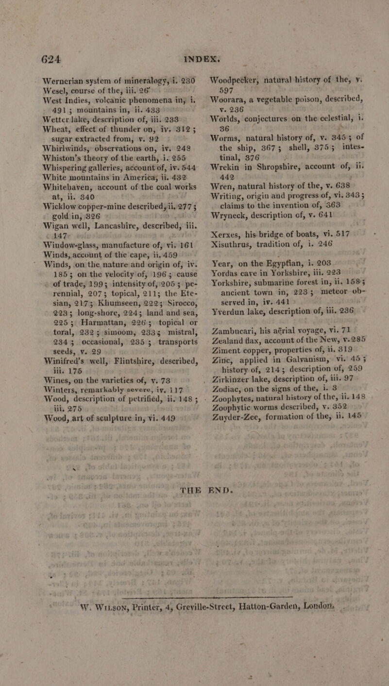 - Wernerian system of mineralogy, i i. 230 Wesel, course of the, ili. 26° West Indies, volcanic phenomena iny i. 4913; mountains in, ii. 433° Wetter lake, description of, iii. 233 Wheat, effect of thunder on, iv. 3123 sugar extracted from, v. 92 Whirlwinds, observations on, iv. 248 Whiston’s theory of the earth, i. 255 Whispering galleries, account of, iv. 544 White mountains in America; ii. 432 Whitehaven, account of the coal works at, iil. 3840 Wicklow copper-mine described, ii, 27 73 gold in, 826 Wigan well, Lancasbire, described iii. 147, | Window-glass, manufacture of, vi. 161 Winds, account of the cape, ii, 459 Winds, on the nature and origin of, ‘iv. 1855 on the velocity of, 196; cause of trade, 199; intensity of,:205 5; pe- rennial, 2073 topical, 211; the Ete- sian, 2173 Khumseen, 22235 Sirocco, 2233 long-shore, 224; land and sea, 225; Harmattan, 2265 topical or toral, 2325 simoom, 2335 mistral, 2343. occasional, 235 3; transports seeds, v. 29 Winifred’s well, iii. 175 Wines, on the varieties of, v. 73 Winters, remarkably severe, iy, 117 Wood, description of petrified, ii. 148 ; lil, 275 Wood, art of sculpture i ins Vi. 449 Flintshire, | see, Woodpecker, natural history of the, y. 597 Woorara, a vegetable poison, described, v. 236 Worlds, conjectures: on the celestial; u 36 . Worms, natural history of, v. 3453 of the ship, 3675 shell, 8755 : inikts- tinal, 376 Wrekin in Shropshire, account of, ii. 442 Wren, natural history of the, v. 638 Writing, origin and progress of, vi. 343 5 claims to the invention of, 563 Wryneck, description of, v. 641 Xerxes, his bridge of boats, vi. 517 Xisuthrus, tradition of, i. 246 Year, on the Egyptian, i. 203 . Yordas cave in Yorkshire, iii. 223 Yorkshire, submarine forest in, ii. 1585 ancient town in, 223; meteor vat served in, iv. 441 Yverdun lake, arneares of, ili. 236 Zambucari, his aérial voyage, vi. 71 Zealand flax, account of the New, V.285 Ziment copper, properties of, ii. 319 Zinc, applied in Galvanism, vi. 45 5 history of, 2143; description of, 259 Zirkinzer lake, description of, ili. 97 Zodiac, on the signs of the, i. 3 Zoophytic worms described, v. 352 Zuyder-Zee, formation of the, ii. 145