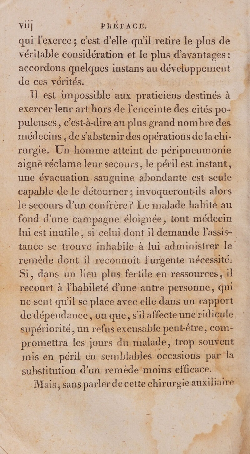 vil} PRÉFACE. qui l'exerce ; c'est d’elle qu'il retire le plus de véritable considération et le plus d'avantages : accordons quelques instans au x | ÉD de ces vérités. Il est impossible aux praticiens destinés à exercer leur art hors de l'enceinte des cités po- puleuses, c’est-à-dire au plus grand nombre des médecins , de s'abstenir des opérations de la chi- rurgie. Un homme atteint de péripneumonie aigué réclame leur secours, le péril est instant, capable de Je détourner ; invoqueront-ils alors le secours d’un confrère? Le malade habité au fond d’une campagne éloignée, tout médecin remède dont il reconnoît l'urgente nécessité. Si, dans un lieu plus fertile en ressources , al recourt à l’habileté d’une autre personne, qui ne sent qu'il se place avec elle dans un rapport de Hapéndances où que, s'il affecte une r idicule supériorité, un refus excusable peut-être, com- promeltra Lu jours du: malade, ‘trop souvent substitution d’un remède moins efficace. - TE DPe hé