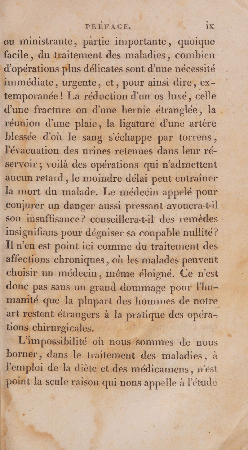 ou ministrante, partie imporlante, quoique facile, du traitement des maladies, combien | d'opérations plus délicates sont d’une nécessité immédiate, urgente, et, pour ainsi dire, ex- Re La réduction d’un os luxé, éslié d'une fracture ou d’une hernie naine les la . réunion d'une plaie, la ligature d’une artère blessée d’où le sang s'échappe par torrens, l'évacuation des urines retenues dans leur ré- servoir ; voilà des opérations qui n'admettent aucun ts le moindre délai peut entrainer la mort du be Le médecin appelé pour conjurer un danger aussi pressant avouera-t-il son insuffisance? conseillera-til des remèdes insignifians pour déguiser sa coupable nullité ? Ïl n’en est point ici comme du traitement des affections chroniques, où les malades peuvent choisir un médecin, même éloigné. Ce n'est donc pas sans un grand. dérhage pour lhu- manité que la plupart des hommes de notre art restent rie 4 la Did des Op ra— tions chir urgicales. L'impossibilité où nous sommes de nous borner , dans le traitement des maladies, à Femploi de la diète et des médicamens , n'est | œil la seule raison qui nous appelle à l'étude