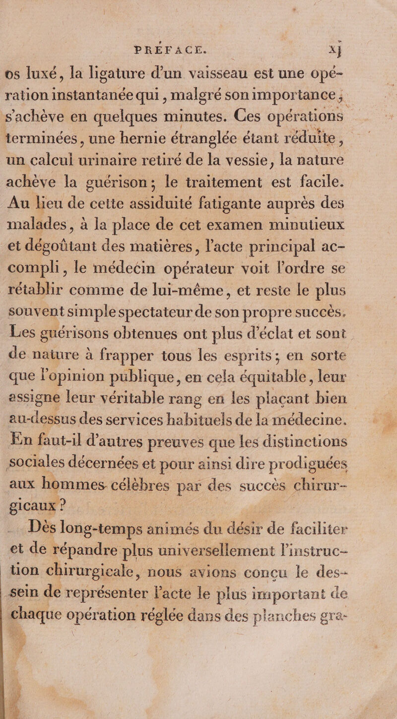 os luxé, la ligature d’un vaisseau est une ope- terminées, une hernie étranglée étant réduite , un calcul urinaire retiré de la vessie, la nature achève la guérison; le traitement est facile. Au lieu de cette assiduité fatigante auprès des malades, à la place de cet examen minutieux et dépottant des matières, l'acte prmcipal ac- rétablir comme de lui-même, et reste le plus souvent simple spectateur. de son propre succès. Les guérisons obtenues ont plus d'éclat et sont que l'opinion publique, en cela équitable, leur assigne leur véritable rang en les plaçant bien au- EE des services habituels de la médecine. En faut-il d’autres preuves que les distinctions sociales décernées et pour ainsi dire prodig uces aux hommes. célèbres par des succès chirur- gicaux ? Dès long-temps ar animés ” désir de faciliter et de répandre plus universellement linstruc- tion chirurgicale, nous avions conçu le des- sein de représenter l'acte le plus Popornt de | chaque ee ation réglée dans des s planches gra- , DA / AE