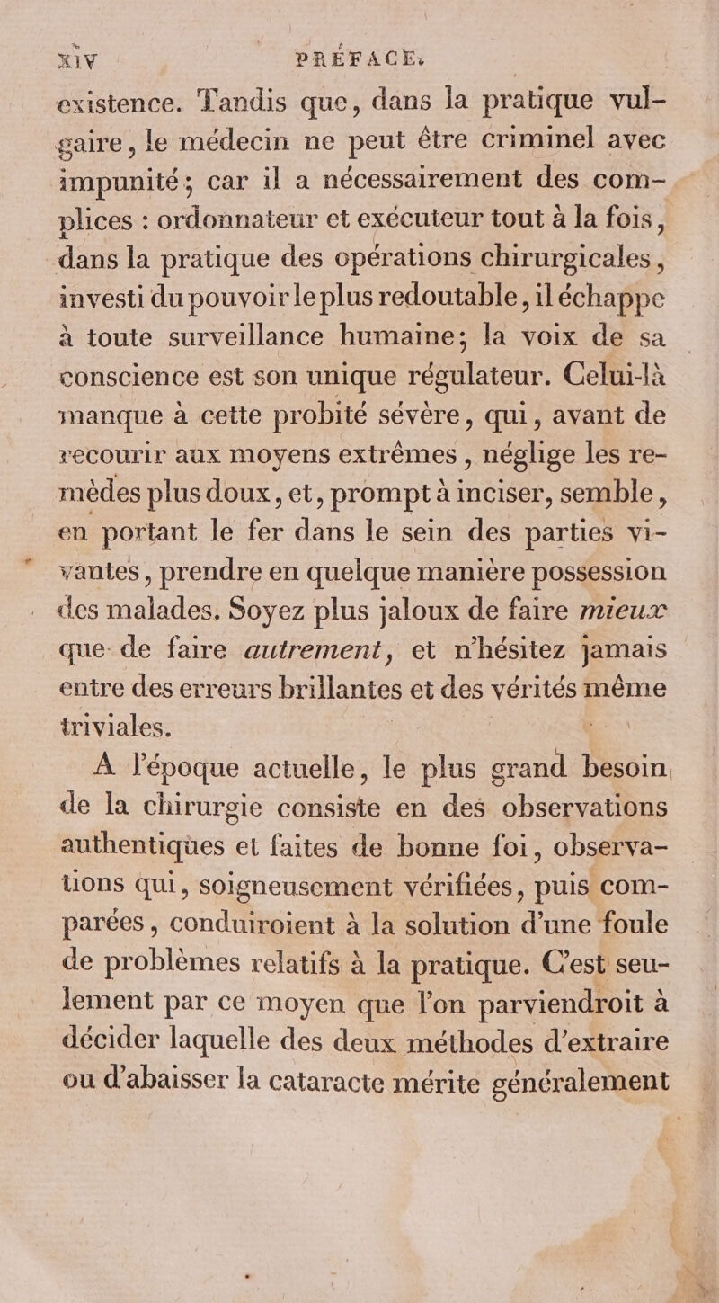 existence. Tandis que, dans la pratique vul- gaire , le médecin ne peut être criminel avec impunité; car il a nécessairement des com- plices : ordonnateur et exécuteur tout à la fois, dans la pratique des opérations chirurgicales, investi du pouvoir le plus redoutable, il échappe à toute surveillance humaine; la voix de sa conscience est son unique régulateur. Celui-là manque a cette probité sévère, qui, avant de recourir aux Moyens extrêmes , néglige les re- mèdes plus doux, et &gt; prompt à imciser, semble, en portant le fe dans le sein des parties vi- vantes, prendre en quelque manière possession des malades. Soyez plus jaloux de faire mieux que de faire autrement, et n'hésitez RERs entre des erreurs brillantes et des vérités même triviales. de la chirurgie consiste en des observations authentiques et faites de bonne foi, observa- tions qui, soigneusement vérifiées, puis com- parées , conduiroient à la solution d’une foule de problèmes relatifs à la pratique. C'est seu- lement par ce moyen que l’on parviendroit : à décider laquelle des deux méthodes d’extraire ou d’abaisser la cataracte mérite généralement ra