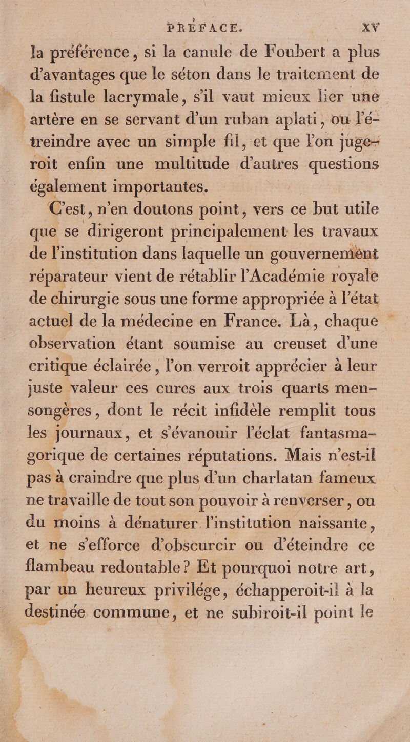 la préférence, si la canule de Foubert a plus d'avantages que le séton dans le traitement de la fistule lacrymale, sil vaut mieux lier une artère en se servant d’un ruban aplati, ou l'é- treindre avec un simple fil, et que lon juge- roit enfin une multitude d’autres questions nn importantes. | C est, n'en doutons point, vers ce but utile que se seront principalement les travaux de l'institution dans laquelle un gouvernement réparateur vient de rétablir l'Académie royale de chirurgie sous une forme appropriée à l’état actuel de la médecine en France. Là, chaque observation étant soumise au creuset d’une critique éclairée , l'on verroit apprécier a leur juste valeur ces cures aux trois quarts men- songères , dont le récit infidèle remplit tous les journaux, et s'évanouir l'éclat fantasma- gorique de certaines réputations. Mais n'est-il pas à cramdre que plus d’un charlatan fameux ne travaille de tout son pouvoir à renverser, ou du moins à dénaturer l'institution naissanie, et ne s'efforce d’obscurcir ou d’éteindre ce flambeau redoutable ? Et pourquoi notre art, par un heureux privilége, échapperoit-il à la destinée commune, et ne subiroit-il point le