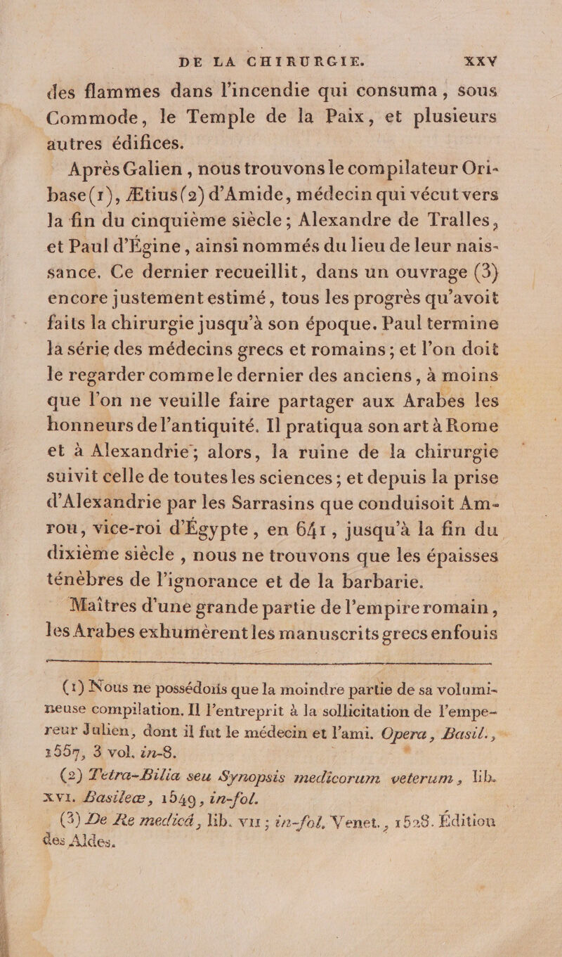 des flammes dans l'incendie qui consuma, sous Commode, le Temple de la Paix, et plusieurs autres édifices. Après Galien , nous trouvons le compilateur Ori- base(r), Ætius(2) d’Amide, médecin qui vécut vers la fin du cinquième siècle ; Alexandre de Tralles, et Paul d’'Égine , ainsi nommés du lieu de leur nais- sance, Ce dernier recueillit, dans un ouvrage (3) encore justement estimé, tous les progrès qu'avoit faits la chirurgie jusqu’à son époque. Paul termine Ja série des médecins grecs et romains; et l’on doit le regarder commele dernier des anciens, à moins que For ne veuille faire partager aux Arabes les honneurs de l'antiquité. Il pratiqua son art à Rome et à Alexandrie; alors, la ruine de la chirurgie suivit celle de toutes les sciences ; et depuis la prise d'Alexandrie par les Sarrasins que conduisoit Am- rou, vice-roi d'Égypte , en 641, jusqu’à la fin du dixième siècle , nous ne trouvons que les épaisses ténèbres de l’ignorance et de la barbarie. Maîtres d'une grande partie de l’empireromain, les Arabes exhumèrentles manuscrits grecsenfouis (1) Nous ne possédoris que la moindre partie de sa volumi- neuse compilation. Il lentreprit à la sollicitation de l’empe- reur Julien, dont il fut le médecin et l'ami. D ar oh Basile 1557, 3 vol. in-8. (2) Teira-Bilia seu Synopsis medicorum veterum, lib. XVI. Basileæ, 1540, in-fol. ; , (5) De Re medicé, lib. var ; ê2-fol, Venet., 1528. Édition des Aldes.