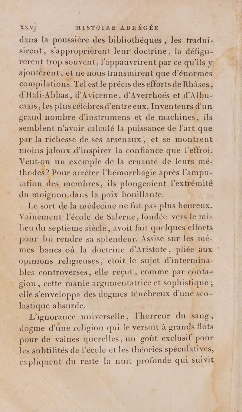 dans la poussière des bibliothéques , les tradui- sirent, s'approprièrent leur doctrine, la défigu- rérent trop souvent, l’appauvrirent par ce qu'ils y: ajoutérent, et ne nous transmirent que d'énormes compilations. Tel est le précis des efforts de Rhâses, d'Halh-Abbas, d’Avicenne, d’Averrhoës et d’Albu- casis, les plus célébres d’entre eux. Inventeurs d'un grand nombre d’instrumens et de machines, ils semblent n'avoir calculé la puissance de l’art que par Ja richesse de ses arsenaux, et se montrent moins jaloux d’inspirer la confiance que l’effroi. Veut-on un exemple de la cruauté de leurs mé- thodes? Pour arrêter l’hémorrhagie après l’ampu- ation des membres, ils plongeoient l'extrémité du moignon.dans la poix bouillante. Le sort de la médecine ne fut pas plus heureux. Vainement l’école de Salerne, fondée vers le mi- lieu du septième siècle, avoit fait quelques efforts pour lui rendre sa splendeur. Assise sur les mé- mes bancs où la doctrine d’Aristote, pliée aux : opinions religieuses, étoit le sujet d'intermina- bles controverses, elle reçut, comme par conta- gion, cette manie argumentatrice et sophistique ; elle s'enveloppa des dogmes ténébreux d'une sco- lastique absurde. | L'ignorance universelle, lhorreur du sang, dogme d'une religion qui le versoit à grands flots pour de vaines Here. un goût exclusif pour les subtilités de l’école et les théories spéculatives, expliquent du reste La nuit profonde qui suivit