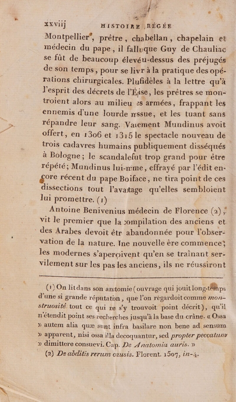 1 243, “he PR: &gt; À à | LOI ÿ mi XXvii] HISTOIRE .RÉCÉE Montpellier”, prêtre, chabellan, chapelain et médecin du pape, il falluque Guy de Chauliac se füt de beaucoup élevéu-dessus des préjugés de son temps, pour se livr à la pratique des opé- rations chirurgicales. Plufidèles à la lettre qu'à l'esprit des décrets de l'Éjise, les prêtres se mon- troient alors au milieu &gt;s armées , frappant les ennemis d'une lourde nssue, et les tuant sans répandre leur sang. Vaement Mundinus avoit offert, en 1306 et 1315 le spectacle nouveau de trois cadavres humains publiquement disséqués à Bologne; le scandalefut trop grand pour être répété; Mandinus lui-mme, effrayé par l’édit en: gore récent du pape Boiface, ne tira point de ces dissections tout l’avatage qu’elles sembloient lui promettre, (1) | Antoine Benivenius médecin de Florence (2) ; vit le premier que la 5ompilation des anciens et. des Arabes devoit étr abandonnée pour l’obser- vation de la nature. Ine nouvelle ère commence les modernes s'aperoivent qu’en se trainant ser- vilement sur les pas les anciens, ils ne réussiront AA de PE opmtas Gite tel LENN SO fae ie Le LAS ie 2: (1) On litdans son an:tomie (ouvrage qui jouit long-tÉps d’une si grande réputaton , que l’on régardoit comme 77073- struosité. tout ce qui re s'y trouvoit point décrit}, qu’il n'étendit point ses recherches jusqu’à la base du crâne. « Ossa » autem alia quæ sunt infra basilare non bene ad sensum » apparent, misi ossa illa decoquantur, sed propter peccatunv » dimittere consuevi. Cap. De Anatomia auris. » (2) De abditis rerum causis. Florent. 1507, in-4.