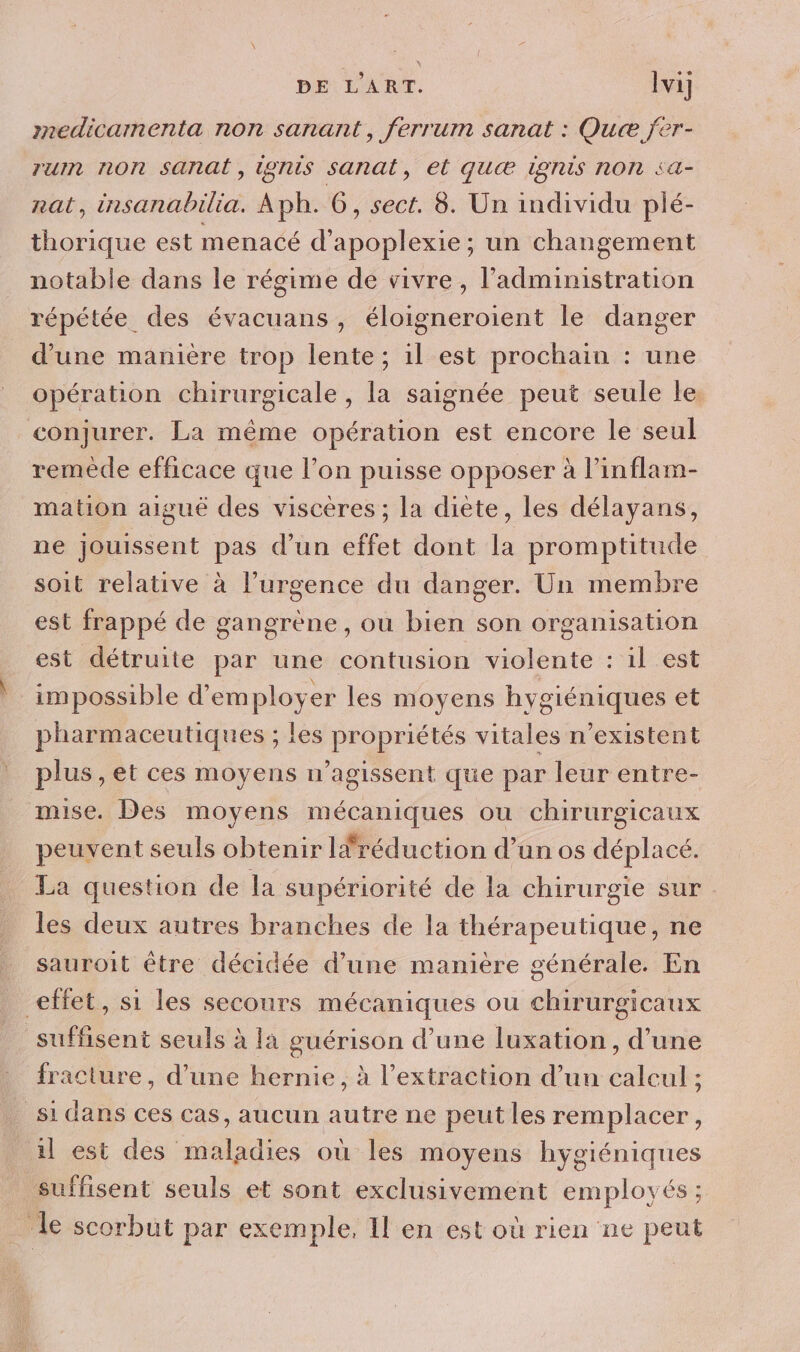 medicamenta non sanant, ferrum sanat : Que jer- rum non sanat, igrus sanat, et quæ Igrus nON sa rat, insanabilia. Aph. 6, sect. 8. Un individu plé- thorique est menacé d'apoplexie ; un changement notable dans le régime de vivre, l'administration répétée des évacuans, éloigneroient le danger d’une manière trop lente; 1l est prochain : une opération chirurgicale, la saignée peut seule le, conjurer. La même opération est encore le seul remède efficace que l’on puisse opposer à l’inflam- mation aiguë des viscères ; la diète, les délayans, ne jouissent pas d’un effet dont la promptitude soit relative à l’urgence du danger. Un membre est frappé de gangrène, ou bien son organisation est détruite par une contusion violente : il est impossible d’em ployer les moyens hygiéniques et pharmaceutiques ; les propriétés vitales n'existent plus , et ces moyens n’agissent que par leur entre- mise. Des moyens mécaniques ou chirurgicaux peuvent seuls obtenir Ifréduction d’un os déplacé. La question de la supériorité de la chirurgie sur les deux autres branches de la thérapeutique, ne sauroit être décidée d’une manière générale. En effet, si les secours mécaniques ou chirurgicaux suffisent seuls à la guérison d’une luxation , d’une fracture, d’une hernie, à l'extraction d’un calcul ; si dans ces cas, aucun autre ne peut les remplacer ; il est des maladies où les moyens hygiéniques suffisent seuls et sont exclusivement employés ; le scorbut par exemple, Il en est où rien ne peut