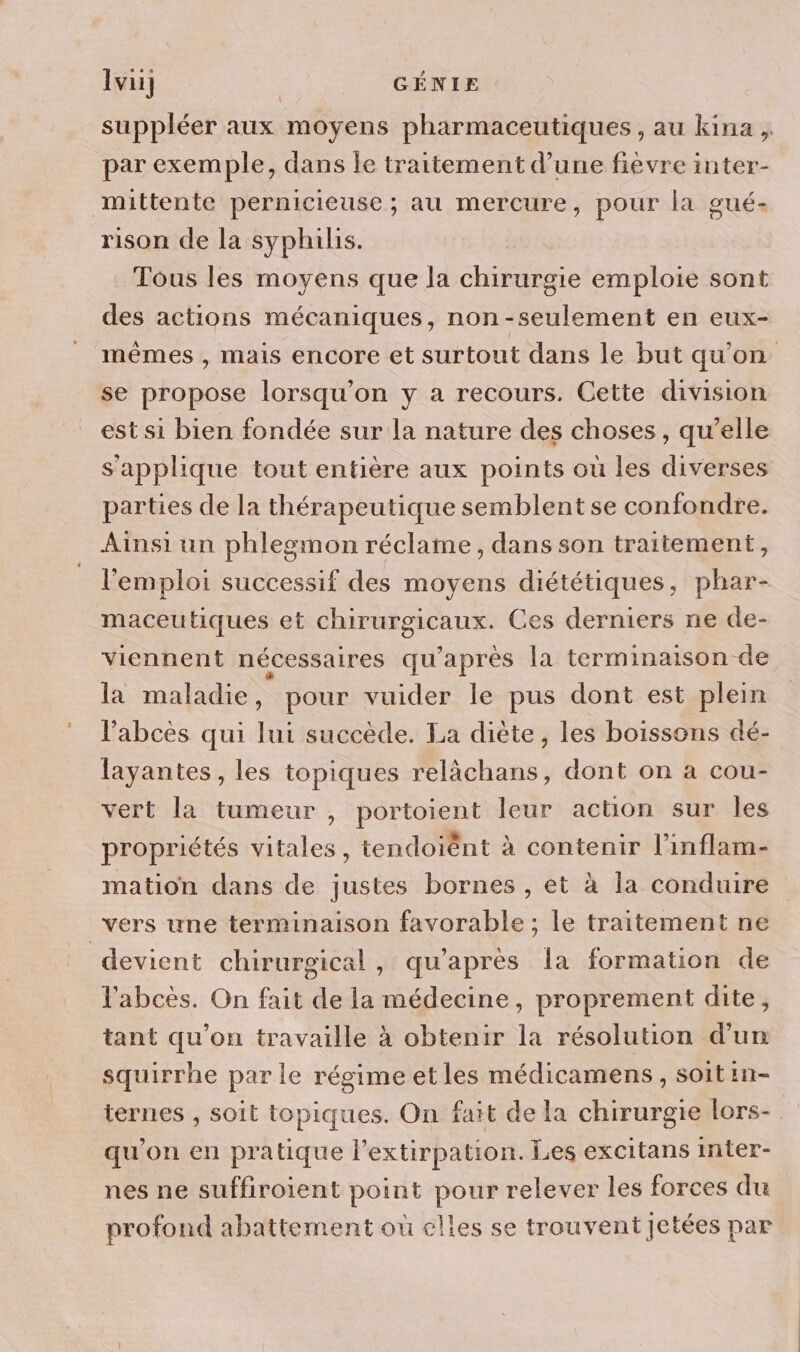 suppléer aux moyens pharmaceutiques , au kina , par exemple, dans je traitement d’une fièvre inter- mittente pernicieuse ; au mercure, pour la gué- rison de la syphilis. Tous les moyens que la chirurgie emploie sont des actions mécaniques, non -seulement en eux- mêmes , mais encore et surtout dans le but qu'on se propose lorsqu'on y a recours. Cette division est si bien fondée sur la nature des choses, qu’elle s'applique tout entière aux points où les diverses parties de la thérapeutique semblent se confondre. Ainsi un phlesmon réclame, dans son traitement, l'emploi successif des moyens diététiques, phar- maceutiques et chirurgicaux. Ces derniers ne de- viennent nécessaires qu'après la terminaison de la maladie, pour vuider le pus dont est plein l’abcès qui lui succède. La diète, les boissons dé- layantes, les topiques relàchans, dont on à cou- vert la tumeur , portoient leur action sur Îles propriétés vitales, tendoiëènt à contenir l’inflam- mation dans de justes bornes , et à la conduire vers une terminaison favorable ; le traitement ne devient chirurgical, qu'après Îa formation de labcès. On fait de la médecine, proprement dite, tant qu’on travaille à obtenir la résolution d’un squirrhe par le régime etles médicamens, soit in- ternes , soit topiques. On fait de la chirurgie lors-. qu’on en pratique l’extirpation. Les excitans inter- nes ne suffiroient point pour relever les forces du profond abattement où elles se trouvent Jetées par