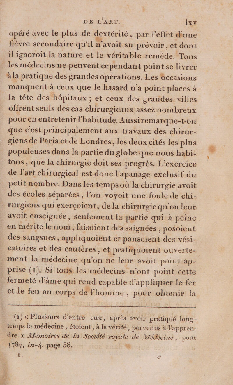 opéré avec le plus de dextérité, par l'effet d’une fièvre secondaire qu’il n’avoit su prévoir , et dont il ignoroit la nature et le véritable remède. Tous les médecins ne peuvent cependant pointse livrer à la pratique des grandes opérations. Les occasions manquent à ceux que le hasard n’a point placés à la téte des hôpitaux ; et ceux des grandes villes offrent seuls des cas chirurgicaux assez nombreux pour en entretenir l'habitude. Aussiremarque-t-on que c'est principalement aux travaux des chirur- giens de Paris et de Londres, les deux cités les plus _populeuses dans la partie du globe que nous habi- tons, que la chirurgie doit ses progrès. L'exercice de l’art chirurgical est donc l'apanage exclusif du petit nombre. Dans les temps ou la chirurgie avoit des écoles séparées, l’on voyoit une foule de chi- rurgiens qui exerçoient, de la chirurgie qu’on leur avoit enseignée , seulement la partie qui à peine en mérite le nom , faisoient des saignées , posoient des sangsues, appliquoient et pansoient des vési- catoires et des cautères , et pratiquoient ouverte- ment la médecine qu’on ne leur avoit point ap- prise (1} Si tous les médecins n’ont point cette fermeté d’âme qui rend capable d'appliquer le fer et le feu au Corps de l’homme , pour obtenir la (1) « Plusieurs d’entré eux, après avoir pratiqué long- temps la médecine , étoient , à la vérité, parvenus à l’appren- dre. » Mémoires de la Société royale de Médecine , pour 1787, 1-4. page D8. % M 2 | | é