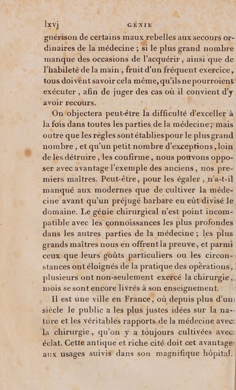 guérison de certains maux rebelles aux secours or- dinaires de la médecine ; si le plus grand nombre manque des occasions de l’acquérir , ainsi que de l’habileté de la main , fruit d'un fréquent exercice, tous doivent savoir cela même, qu'ils ne pourroient exécuter , afin de juger des cas où il convient d’y aAvOIr recours. | | On'objectera peut-être la difficulté d’exceller à la fois dans toutes les parties de la médecine ; mais outre que les règles sontétablies pour le plusgrand nombre, et qu'un petit nombre d’exceptions, loin de les détruire , les confirme, nous pouvons oppo- ser avec avantage l'exemple des anciens, nos pre- miers maîtres. Peut-être, pour les égaler , n’a-t-1l manqué aux modernes que de cultiver la méde- cine avant qu’un préjugé barbare en eût divisé le domaine. Le génie chirurgical n’est point incom- patible avec les connoissances les plus profondes dans les autres parties de la médecine ; les plus grands maîtres nous en offrent la preuve, et parmi ceux que leurs goûts particuliers ou les circon-. stances ont éloignés de la pratique des opérations, plusieurs ont non-seulement exercé la chirurgie ,, mois se sont encore livrés à son enseignement. Il est une ville en France, où depuis plus d’un: siècle le public à les plus justes idées sur la na-- ture et les véritables rapports. de la médecine avec: la chirurgie, qu'on y a toujours cultivées avec: éclat. Cette antique et riche cité doit cet avantage aux usages suivis dans son magnifique hôpital.