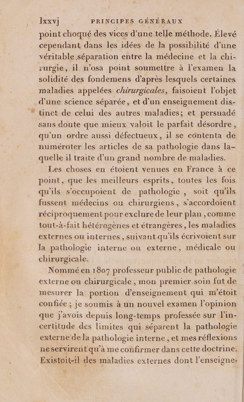 point choqué des vices d’une telle méthode. Élevé cependant dans les idées de la possibilité d'une véritable séparation entre la médecine et la chi- rurgie, 1l n’osa point soumettre à l'examen la solidité des fondemens d’après lesquels certaines maladies appelées chirurgicales, faisoient l’objet d'une science séparée, et d’un enseignement dis- ” tinct de celui des autres maladies; et persuadé sans doute que mieux valoit le parfait désordre, qu'un ordre aussi défectueux, il se côntenta de numéroter les articles de sa pathologie dans la- quelle il traite d’un grand nombre de maladies. Les choses en étoient venues en France à ce point, que les meilleurs esprits, toutes les fois qu'ils s’occupoient de pathologie , soit qu’ils fussent médecins ou chirurgiens, s’accordoient réciproquement pour exclure de leur plan ,comme tout-à-fait hétérogènes et étrangères , les maladies externes ou internes , suivant qu'ils écrivoient sur la pathologie interne ou externe, médicale ou chirurgicale. Nommé en 1807 professeur public de pathologie externe ou chirurgicale, mon premier. soin fut de mesurer la portion d'enseignement qui m'étoit confiée ; je soumis à un nouvel examen l'opinion que j'avois depuis long-temps professée sur lPin- cerütude des limites qui séparent la pathologie externe de la pathologie interne , et mes réflexions ne servirent qu'à me confirmer dans cette doctrine. Existoit-1l des maladies externes dont l'enseigne