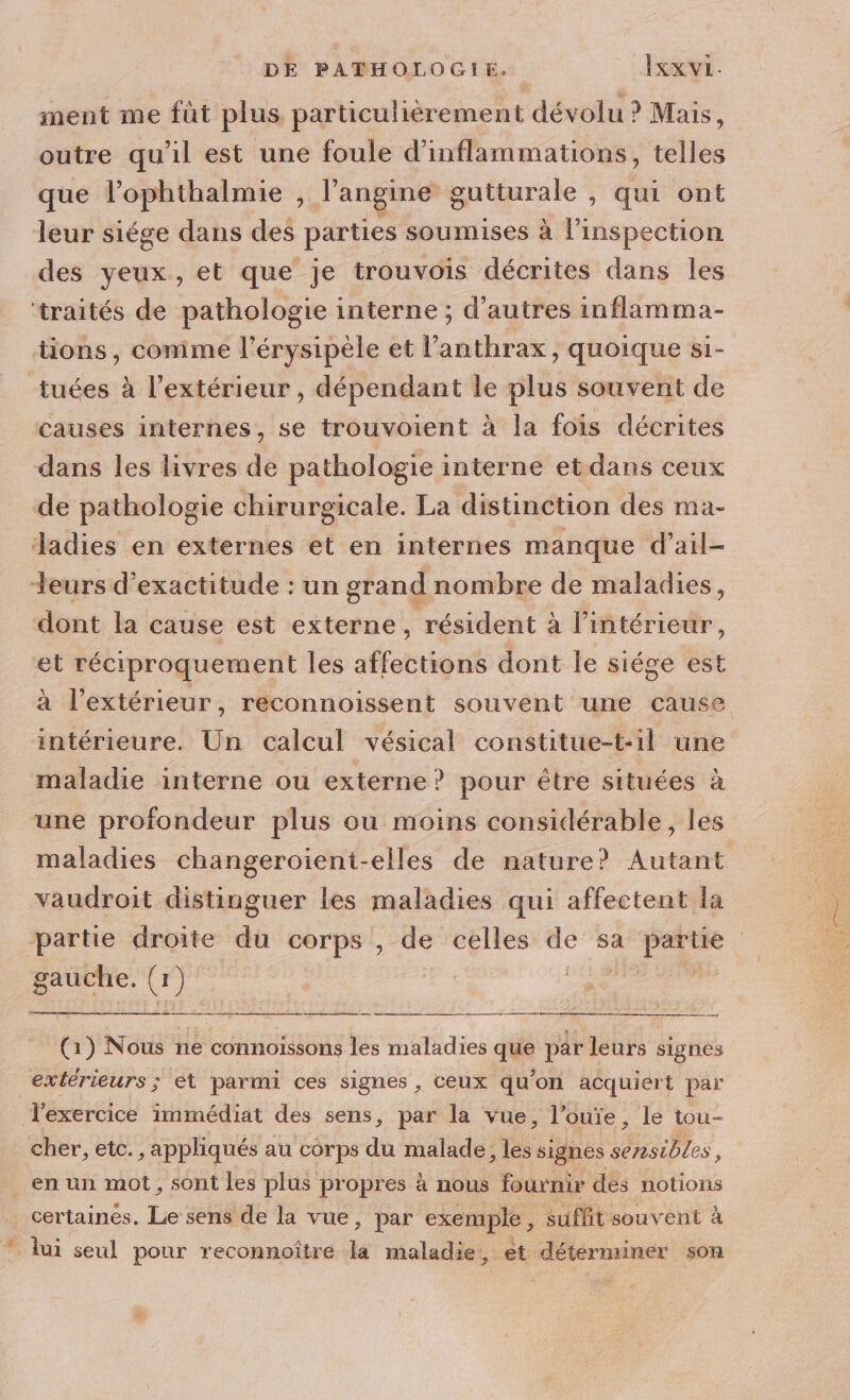 ment me füt plus particulièrement dévolu ? Mais ! outre qu'il est une foule d’inflammations, telles que l’ophthalmie , J'angine gutturale , qui ont leur siége dans des parties soumises à l'inspection des yeux, et que je trouvois décrites dans les ‘traités de pathologie interne ; d'autres inflamma- tions, comme l’érysipèle et l’anthrax, quoique si- tuées à l'extérieur , dépendant le plus souvent de causes internes, se trouvoient à la fois décrites dans les livres de pathologie interne et dans ceux de pathologie chirurgicale. La distinction des ma- Jadies en externes et en internes manque d’ail- Leurs d'exactitude : un grand nombre de maladies, dont la cause est externe, résident à l’intérieur, et réciproquement les affottigué dont le siége est à l'extérieur, reconnoissent souvent une cause intérieure. Un calcul vésical constitue-t-il une maladie interne ou externe ? pour être situées à une profondeur plus ou moins considérable, les maladies changeroient-elles de nature? Autant vaudroit distinguer les maladies qui affectent la partie droite du corps , de celles de sa partie AN (x : er (1) Nous ne connoissons les maladies que par leurs signes extérieurs ; et parmi ces signes , Ceux qu'on acquiert par l'exercice immédiat des sens, par la vue, l’ouïe, le tou- Cher, etc. ;appliqués au corps du malade, 1 signes des. en un mot, sont les plus propres à nous fournir des notions | certainés. Le 3e de la vue, par exemple, suffit souvent à ” lui seul pour reconnoîtré la maladie, et déterminer son