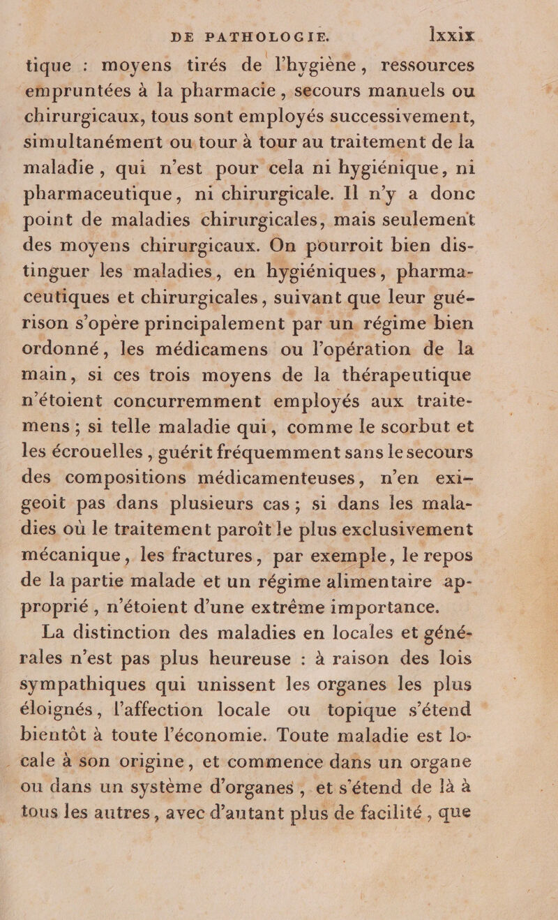 tique : moyens tirés de l'hygiène, ressources ‘empruntées à la pharmacie , Secours manuels ou chirurgicaux, tous sont employés successivement, simultanément ou tour à tour au traitement de la maladie , qui n’est pour cela ni hygiénique, n1 pharmaceutique, ni chirurgicale. 11 n’y a donc point de maladies chirurgicales, mais seulement des moyens chirurgicaux. On pourroit bien dis- tinguer les maladies, en hygiéniques, pharma- ceutiques et chirurgicales, suivant que leur gué- rison s'opère principalement par un. régime bien ordonné, les médicamens ou l’opération de la main, si ces trois moyens de la thérapeutique n'étoient concurremment employés aux traite- mens ; si telle maladie qui, comme le scorbut et les écrouelles , guérit fréquemment sans le secours des compositions médicamenteuses, n’en exi- geoit pas dans plusieurs cas; si dans les mala- dies où le traitement paroît le plus exclusivement mécanique, les fractures, par exemple, le repos de la partie malade et un régime alimentaire ap- proprié , n’étoient d’une extrême importance. La distinction des maladies en locales et géné- rales n’est pas plus heureuse : à raison des lois sympathiques qui unissent les organes les plus éloignés, l’affection locale ou topique s'étend bientôt à toute l’économie. Toute maladie est lo- . cale à son origine, et commence dans un organe ou dans un système d'organes , et s'étend de là à ._ tous les autres, avec d’autant plus de facilité, que