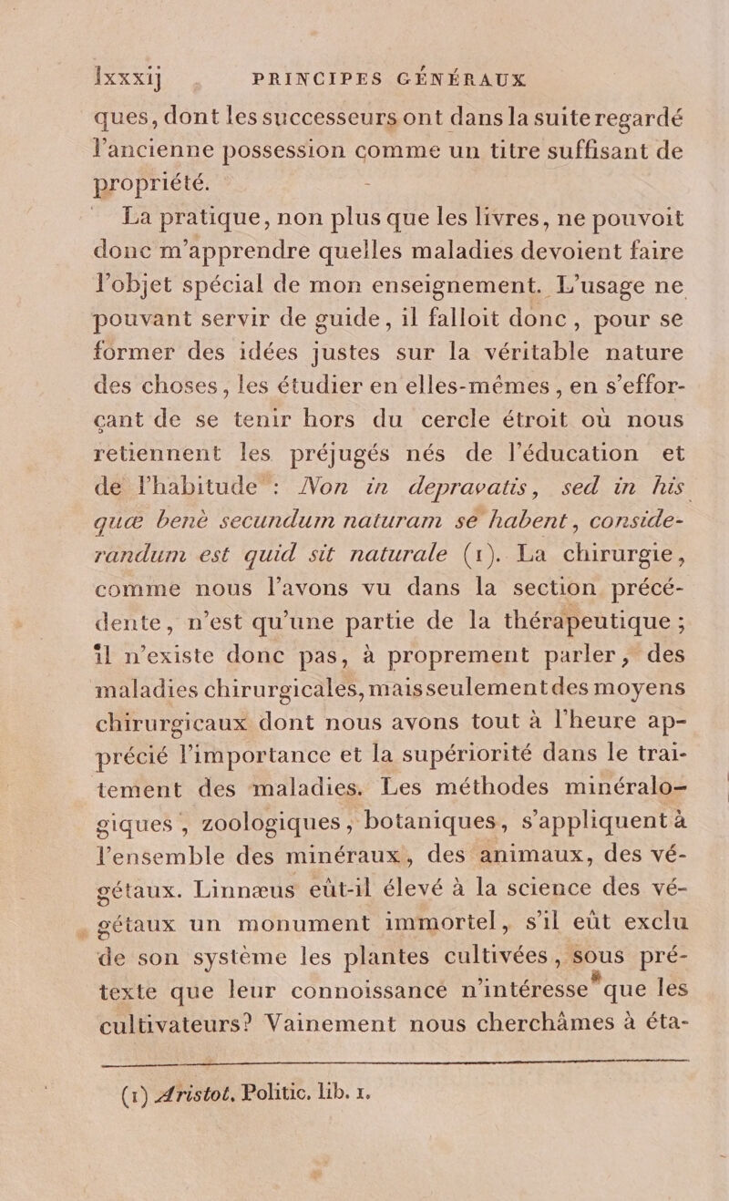 ques, dont les successeurs ont dans la suite regardé l’ancienne possession comme un titre suffisant de propriété. : La pratique, non plus que les livres, ne pouvoit donc m’apprendre quelles maladies devoient faire l’objet spécial de mon enseignement. L'usage ne pouvant servir de guide, il falloit donc, pour se former des idées justes sur la véritable nature des choses, les étudier en elles-mêmes, en s’effor- çcant de se tenir hors du cercle étroit où nous retiennent les préjugés nés de l'éducation et de lhabitude : Non in depravatis, sed in his quæ benè secundum naturam se habent, conside- randum est quid sit naturale (1). La chirurgie, comme nous l'avons vu dans la section précé- dente, n’est qu’une partie de la thérapeutique ; il n'existe donc pas, à proprement parler, des maladies chirurgicales, maisseulementdes moyens chirurgicaux dont nous avons tout à l'heure ap- précié l'importance et la supériorité dans le trai- tement des maladies. Les méthodes minéralo- giques , zoologiques ; botaniques, s'appliquent à l’ensemble des minéraux, des animaux, des vé- gétaux. Linnæus eut-il élevé à la science des vé- . gétaux un monument immortel, sil eut exclu de son système les plantes cultivées, sous pré- texte que leur connoissance n’intéresse que les cultivateurs? Vainement nous cherchämes à éta- (x) Aristot, Politic. Lib. x.