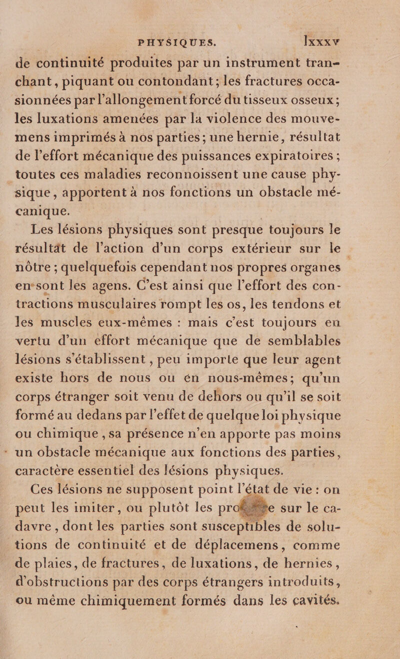 de continuité produites par un instrument tran- chant, piquant ou contondant; les fractures occa- sionnées par l’allongemen tforcé du tisseux osseux ; les luxations amenées par la violence des mouve- mens imprimés à nos parties ; une hernie, résultat de l'effort mécanique des puissances expiratoires ; toutes ces maladies reconnoissent une cause phy- sique , apportent à nos fonctions un obstacle mé- canique. Les lésions physiques sont presque toujours le résultat de l’action d’un corps extérieur sur le nôtre ; quelquefois cependant nos propres organes | ensont les agens. C’est ainsi que l'effort des con- tractions musculaires rom pt les os, les tendons et les muscles eux-mêmes : mais c’est toujours en vertu d’un effort mécanique que de semblables lésions s'établissent , peu importe que leur agent existe hors de nous ou én nous-mêmes; qu’un corps étranger soit venu de dehors ou qu'il se soit formé au dedans par l’effet de quelque loi physique ou chimique , sa présence n’en apporte pas moins un obstacle mécanique aux fonctions des parties, caractère essentiel des lésions physiques. Ces lésions ne supposent point l’état de vie : on peut les imiter, ou plutôt les prof davre , dont les parties sont susceptibles de solu- tions de continuité et de déplacemens, comme de plaies, de fractures, de luxations, de hernies, d'obstructions par des corps étrangers introduits, ou même chimiquement formés dans les cavités.