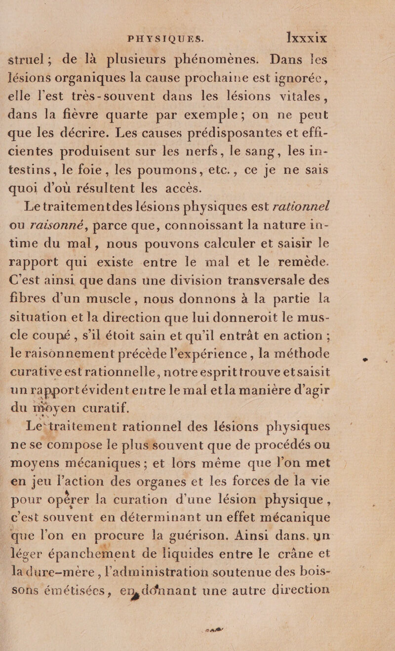 struel; de là plusieurs phénomènes. Dans les” lésions organiques la cause prochaine est ignorée, elle l’est tres-souvent dans les lésions vitales, dans la fièvre quarte par exemple; on ne peut que les décrire. Les causes prédisposantes et effi- cientes produisent sur les nerfs, le sang, les in- testins, le foie , les poumons, etc., ce je ne sais quoi d'ou résultent les accès. | Le traitementdes lésions physiques est rationnel ou raisonné, parce que, connoissant la nature in- time du mal, nous pouvons calculer et saisir le rapport qui existe entre le mal et le remède. C’est ainsi que dans une division transversale des fibres d’un muscle, nous donnons à la partie la situation et la direction que lui donneroit le mus- cle coupé , s’il étoit sain et qu’il entrât en action ; le raisonnement précède l'expérience , la méthode curative est rationnelle, notreesprittrouve etsaisit un rapport évident entre le mal etla manière d'agir du moy en curatif. ” ‘Le traitement rationnel des lésions physiques ne se compose le plus souvent que de procédés ou moyens mécaniques ; et lors même que l’on met en jeu re des organes et les forces de la vie pare opérer la curation d'une lésion physique, c est souvent en déterminant un effet mécanique que l’on en Dore la guérison. Ainsi dans. uyn lécer épanchément de liquides entre le crâne et ladure-mère , l'administration soutenue des bois- sons émétisées, en,ddnnant une autre direction