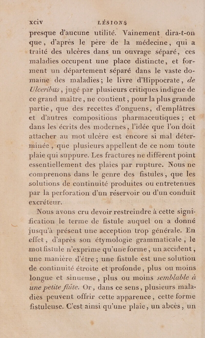 presque d'aucune utilité. Vainement dira-t-on que, d’après le père de la médecine, qui a traité des ulcères dans un ouvrage séparé, ces maladies occupent une place distincte, et for- ment un département séparé dans le vaste do- maine des maladies; le livre d'Hippocrate, de Ulceribus , jugé par plusieurs critiques indigne de ce grand maitre, ne contient, pour la plus grande partie, que des recettes d’onguens, d'emplâtres et d’autres compositions pharmaceutiques ; et dans les écrits des modernes, l’idée que l’on doit attacher au mot ulcère est encore si mal déter- minée , que plusieurs appellent de ce nom toute plaie qui suppure. Les fractures ne diffèrent point essentiellement des plaies par rupture. Nous ne comprenons dans le genre des fistules, que Îles solutions de continuité produites ou entretenues par la perforation d’un réservoir ou d'un conduit excréteur. Nous avons cru devoir restreindre à cette signi- fication le terme de fistule auquel on a donné jusqu’à présent une acception trop générale. En effet, d'après son étymologie grammaticale , le mot fistule n’exprime qu’une forme, un accident, une manière d’être ; une fistule est une solution de continuité étroite et profonde, plus où moins longue et sinueuse, plus ou moins semblable a une petite flite. Or, dans ce sens, plusieurs mala- dies peuvent offrir cette apparence, cette forme fistuleuse. C’est ainsi qu’une plaie, un abcès, un