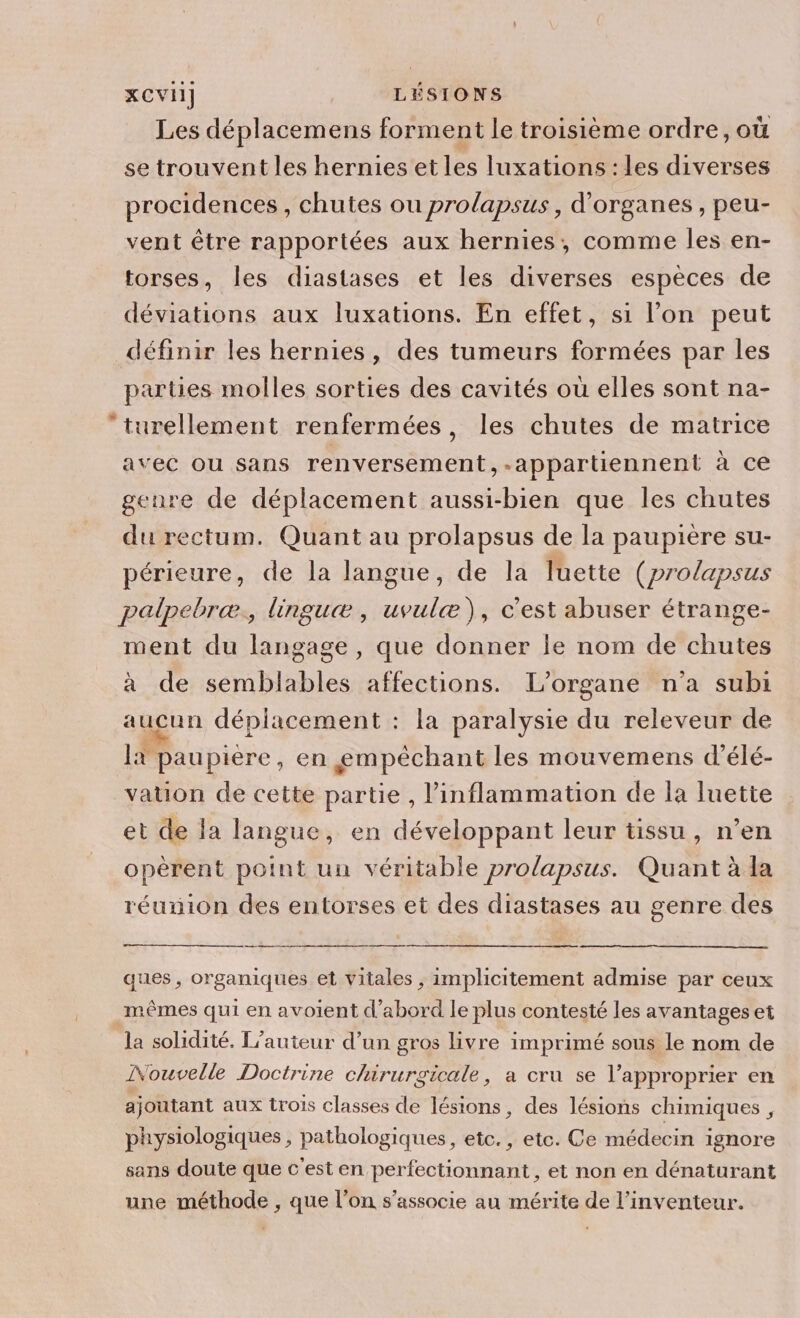 Les déplacemens forment le troisième ordre, où se trouvent les hernies et les luxations : les diverses procidences , chutes ou prolapsus, d'organes , peu- vent être rapportées aux hernies, comme les en- torses, les diastases et les diverses espèces de déviations aux luxations. En effet, si l’on peut définir les hernies, des tumeurs formées par les parties molles sorties des cavités où elles sont na- turellement renfermées, les chutes de matrice avec ou sans renversement,-appartiennent à ce genre de déplacement aussi-bien que les chutes du rectum. Quant au prolapsus de la paupière su- périeure, de la langue, de la luette (prolapsus palpebræ., linguæ, uvulæ), c'est abuser étrange- ment du langage, que donner le nom de chutes à de semblables affections. L’organe n’a subi aucun déplacement : la paralysie du releveur de là paupière , en gmpéchant les mouvemens d’élé- vation de cette partie , l’inflammation de la luette et de la langue, en développant leur tissu, n’en opèrent point un véritable prolapsus. Quant à la réumion des entorses et des diastases au genre des ques , organiques et vitales , implicitement admise par ceux mêmes qui en avoient d’abord le plus contesté les avantages et la solidité. L'auteur d’un gros livre imprimé sous le nom de INouvelle Doctrine chirurgicale, a cru se l’approprier en ajoutant aux trois classes de lésions, des lésions chimiques , physiologiques , pathologiques, etc., etc. Ce médecin ignore sans doute que c'est en perfectionnant, et non en dénaturant une méthode , que l’on s'associe au mérite de l’inventeur.