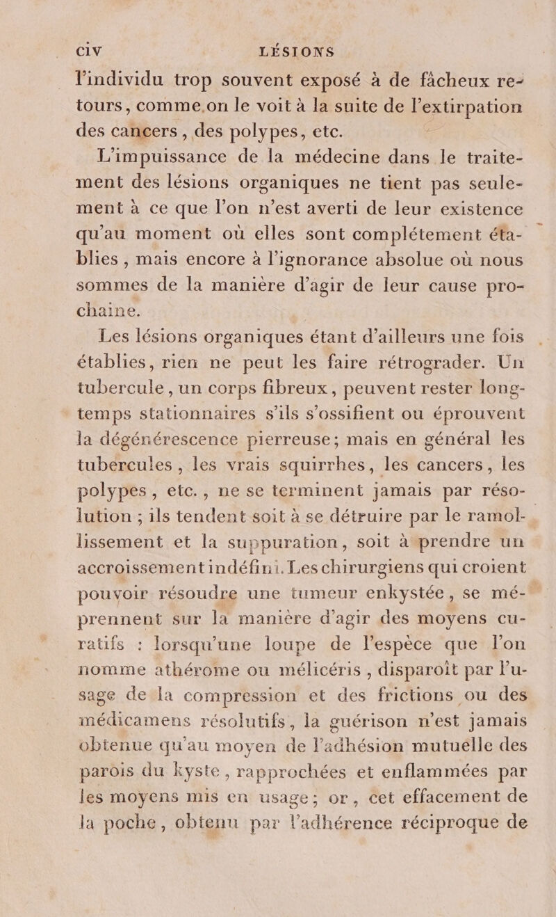 l'individu trop souvent exposé à de fâcheux re- tours, comme,on le voit à la suite de l’extirpation des cancers , des polypes, etc. - L'impuissance de la médecine dans le traite- ment des lésions organiques ne tient pas seule- ment à ce que l’on n’est averti de leur existence qu'au moment ou elles sont complétement éta- blies , mais encore à l'ignorance absolue où nous sommes de la manière d'agir de leur cause pro- chaine. Les lésions organiques étant d’ailleurs une fois établies, rien ne peut les faire rétrograder. Un tubercule , un corps fibreux, peuvent rester long- temps stationnaires s'ils s'ossifient ou éprouvent la dégénérescence pierreuse; mais en général les tubercules , les vrais squirrhes, les cancers, les polypes, etc., ne se terminent jamais par réso- lution ; ils tendent soit à se détruire par le ramol- | lissement et la suppuration, soit à prendre un accroissement indéfini. Les chirurgiens qui croient pouvoir résoudre une tumeur enkystée, se mé- prennent sur la manière d'agir des moyens cu- ratifs : lorsqu'une loupe de l’espèce que l'on nomme athérome ou mélicéris , disparoiït par lu- sage de la compression et des frictions ou des imédicamens résolutifs, la guérison n’est jamais obtenue qu'au moyen de l'adhésion mutuelle des parois du kyste, rapprochées et enflammées par les moyens mis en usage; or, cet effacement de la poche, obtenu par l’adhérence réciproque de