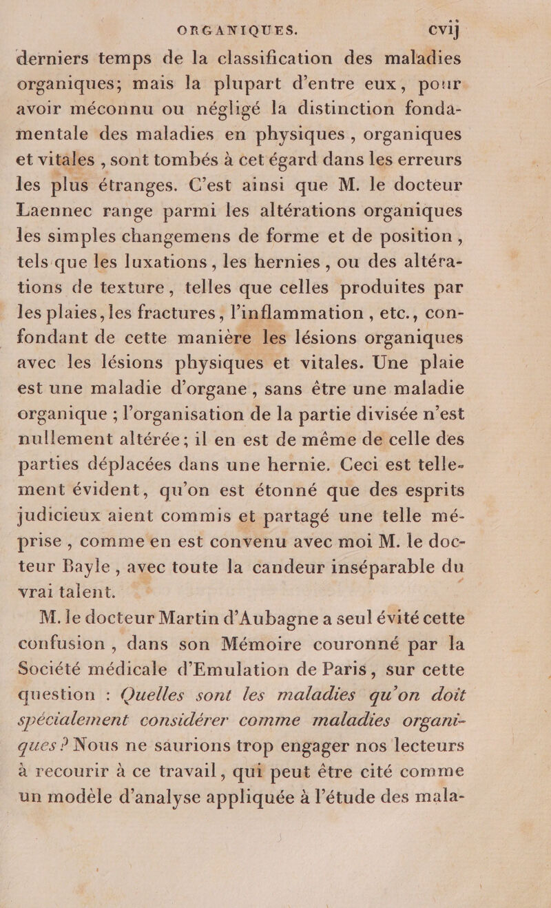 derniers temps de la classification des maladies organiques; mais la plupart d’entre eux, pour avoir méconnu ou négligé la distinction fonda- mentale des maladies en physiques , organiques et vitales , sont tombés à cet égard dans les erreurs les plus étranges. C’est ainsi que M. le docteur Laennec range parmi les altérations organiques les simples changemens de forme et de position, tels que les luxations , les hernies , ou des altéra- tions de texture, telles que celles produites par les plaies, les Fe it ce linflammation, etc., con- fondant de cette manière les lésions organiques avec les lésions physiques et vitales. Une plaie est une maladie d’organe , sans être une maladie organique ; l’organisation de la partie divisée n’est nullement altérée ; il en est de même de celle des parties déplacées dans une hernie. Ceci est telle- ment évident, qu'on est étonné que des esprits judicieux aient commis et partagé une telle mé- prise, comme en est convenu avec moi M. le doc- teur Bayle , avec toute la candeur inséparable du vrai talent. M. le docteur Martin d’Aubagne a seul évité cette confusion , dans son Mémoire couronné par la Société dt d'Emulation de Paris, sur cette question : Quelles sont les maladies qu'on doit spécialement considérer comme maladies organt- ques ? Nous ne saurions trop engager nos lecteurs à recourir à ce travail, qui peut être cité comme un modèle d'analyse appliquée à l'étude des mala-