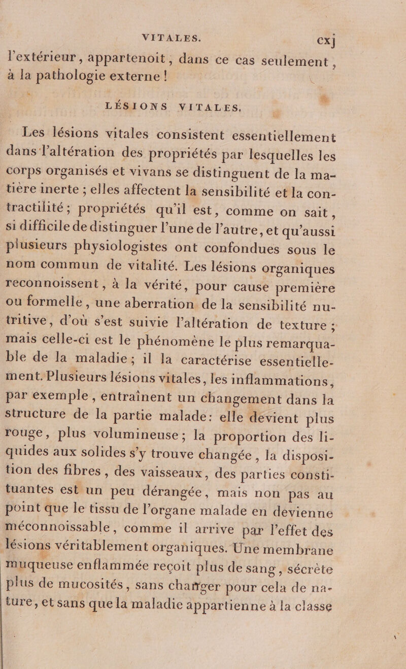 l'extérieur , appartenoit, dans ce cas seulement à à la pathologie externe ! vi : : ä LÉSIONS VITALES. Les lésions vitales consistent essentiellement dans l’altération des propriétés par lesquelles les corps organisés et vivans se distinguent de la ma- tire inerte ; elles affectent la sensibilité et la con- tractilité; propriétés qu'il est, comme on sait ; si difficile de distinguer l’une de l’autre , et qu'aussi plusieurs physiologistes ont confondues sous le nom commun de vitalité. Les lésions organiques reconnoissent , à la vérité, pour cause première ou formelle , une aberration de la sensibilité nu- tritive, d’où s’est suivie l’altération de texture ; mais celle-ci est le phénomène le plus remarqua- ble de la maladie; il la caractérise essentielle- ment. Plusieurs lésions vitales , les inflammations, par exemple, entraînent un changement dans la structure de la partie malade: elle devient plus rouge, plus volumineuse; la proportion des li- quides aux solides s’y trouve changée , la disposi- tion des fibres , des vaisseaux, des parties consti- tuantes est un peu dérangée, mais non pas au point que le tissu de l’organe malade en devienne méconnoissable, comme il arrive par l'effet des lésions véritablement organiques. Une membrane muqueuse enflammée reçoit plus de sang , sécrète plus de mucosités, sans chañger pour cela de na- ture, et sans que la maladie appartienne à la classe