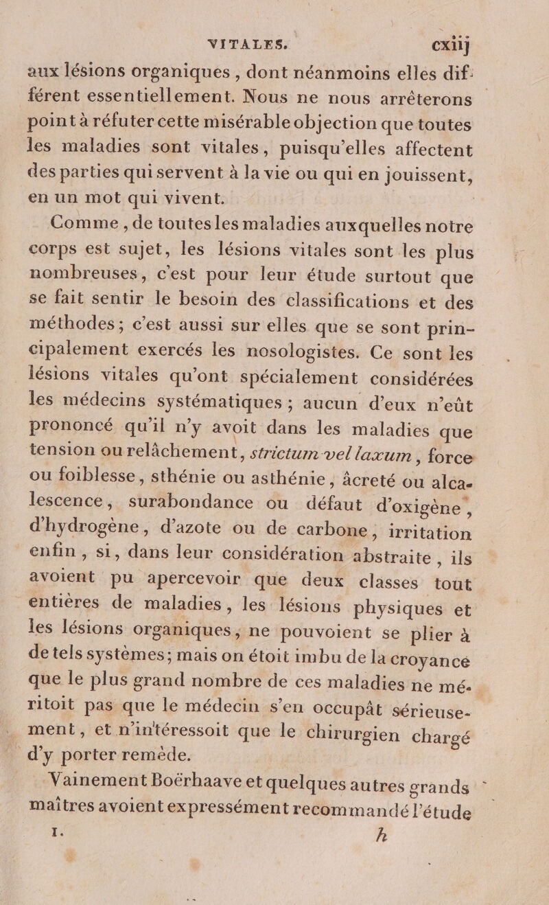 aux lésions organiques , dont néanmoins elles dif: férent essentiellement. Nous ne nous arrêterons point à réfuter cette misérable objection que toutes les maladies sont vitales, puisqu'elles affectent des parties qui servent à la vie ou qui en jouissent, en un mot qui vivent. Comme , de toutesles maladies auxquelles notre corps est sujet, les lésions vitales sont les plus nombreuses, c'est pour leur étude surtout que se fait sentir le besoin des classifications et des méthodes; c’est aussi sur elles que se sont prin- cipalement exercés les nosologistes. Ce sont les lésions vitales qu'ont spécialement considérées les médecins systématiques ; aucun d'eux n’eût prononcé qu'il n’y avoit dans les maladies que tension ou relâchement, strictum vel laxum , force ou foiblesse, sthénie ou asthénie, âcreté ou alcae lescence, surabondance ou défaut d’oxigène , d'hydrogène, d’azote ou de carbone, irritation enfin, si, dans leur considération abstraite , ii avoient pu apercevoir que deux classes tout entières de maladies, les lésions physiques et les lésions organiques , ne pouvoient se plier à de tels systèmes; mais on étoit imbu de la croyancé que le plus grand nombre de ces maladies ne mé. | ritoit pas que le médecin s’en Occupât sérieuse- ment, et n'intéressoit que le chirurgien chargé d'y porter reméêde. Vainement Boërhaave et quelques autres grands maîtres avoient expressément recommandé l'étude