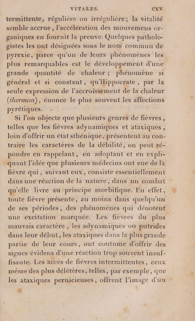 termittente, régulière ou irrégulière; la vitalité semble accrue, l'accélération des mouvemens or- ganiques en fournit la preuve. Quelques patholo- gistes les ont désignées sous le nom commun de pyrexie, parce qu'un de leurs phénomènes les plus remarquables est le développement d'une grande quäntité de chaleur ; phénomène si général et si constant, qu'Hippocrate , par la seule expression de l'accroissement de Ta chaleur (thermon), énonce le plus souvent les affections pyrétiques. : Si l’on objecte que plusieurs genres de fièvres, telles que les fièvres adynamiques et ataxiques, loin d'offrir un état sthénique, présentent au con- traire les caractères de la débilité, on peut ré- pondre en rappelant, en adoptant et en expli- quant l’idée que plusieurs médecins ont eue de la fièvre qui, suivant eux, consiste essentiellement dans une réaction de la nature, dans un combat qu'elle livre au principe morbifique. En effet, toute fièvre présente, au moins dans quelqu'un de ses périodes, des phénomènes qui dénotent une excitation marquée. Les fiévres du plus mauvais caractère , les adynamiques ou putrides dans leur début, les ataxiques dans la plus grande partie de leur cours, ont coutume d'offrir des signes évidens d’une réaction trop souvent insuf- fisante. Les accès de fièvres intermittentes, ceux même des plus délétères, telles, par exemple, que les ataxiques pernicieuses, offrent l’image d'un #