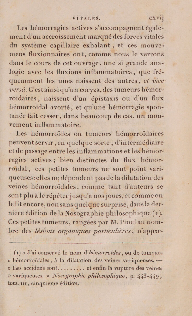 Les hémorragies actives s’accompagnent égale- ment d’un accroissement marqué des forces vitales du système capillaire exhalant , et ces mouve- mens fluxionnaires ont, comme nous le verrons dans le cours de cet ouvrage, une si grande ana- logie avec les fluxions inflammatoires, que fré- quemment les unes naissent des autres, ef vice versä. C’est ainsiqu'un coryza,des tumeurs hémor- roidaires, naissent d’un épistaxis ou d’un flux hémorroïdal avorté, et qu’une hémorragie spon- tanée fait cesser, De beaucoup : cas, un MmOouU- vement a Hanirin tb RS Les hémorroides ou tumeurs hémorroïdaires peuvent servir ,en quelque sorte, d'intermédiaire et de passage entre les inflammations et les hémor- ragies actives; bien distinctes du flux hémor- roïdal, ces petites tumeurs ne sont point vari- queuses:elles ne dépendent pas de la dilatation des veines hémorroïdales, comme tant d'auteurs se sont plu à le répéter jusqu’à nos jours,etcommeon le litencore,nonsans quelque surprise, dans la der- nière édition de la Nosographie philosophique (r). Ces petites tumeurs, rangées par M. Pinel au nom- bre des /ésions organiques particulières, wappar- (1) « J’ai conservé le nom d’Æémnorroïdes , ou de tumeurs » hémorroïdales , à la dilatation des veines variqueuses. — » Les accidens sont......... et enfin la rupture des veines » variqueuses. » /Vosographie philosophique, p. 443-449, tom. 111, cinquième édition,