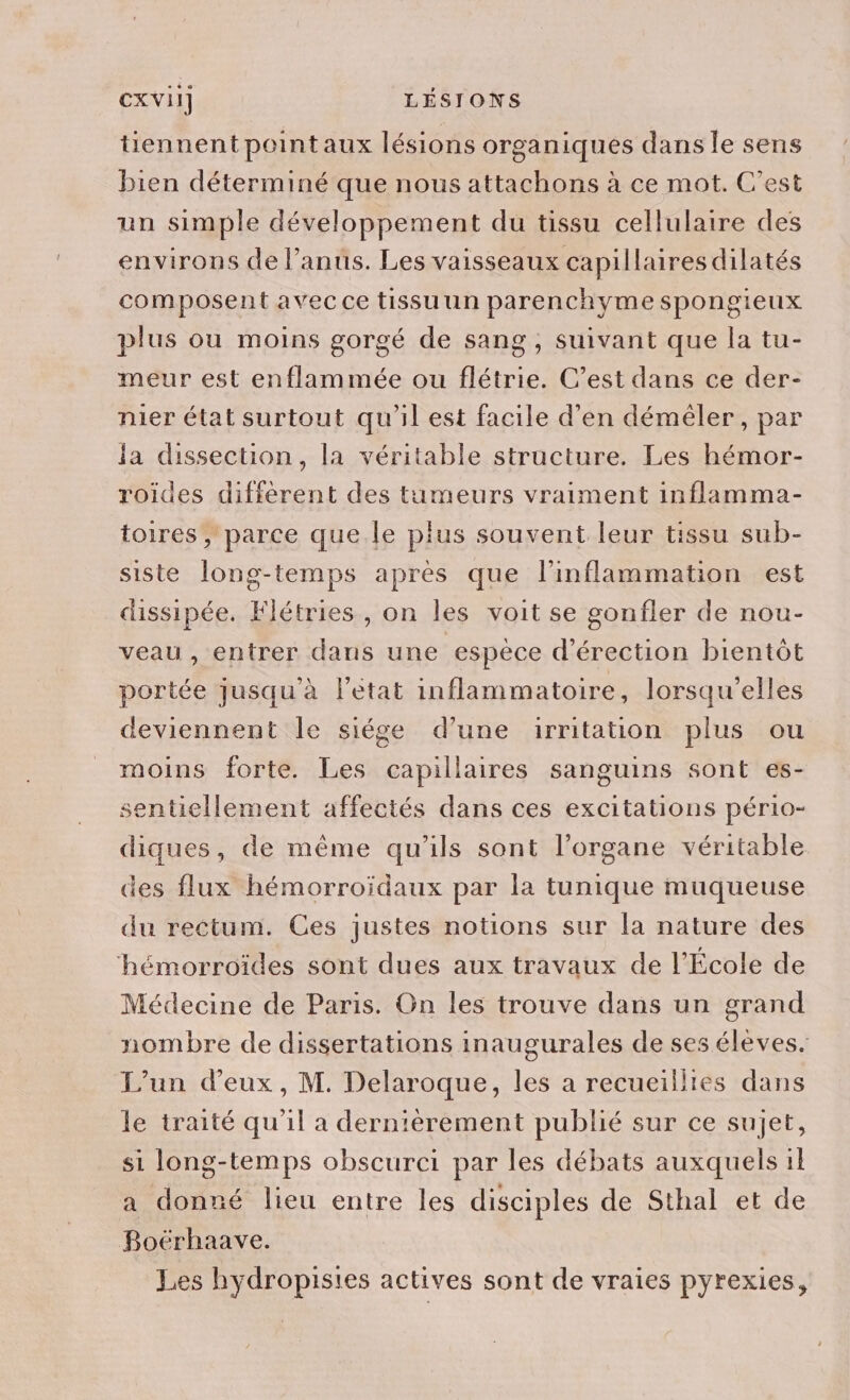 tiennent point aux lésions organiques dans le sens bien déterminé que nous attachons à ce mot. C'est un simple développement du tissu cellulaire des environs de l’anus. Les vaisseaux capillaires dilatés composent avec ce tissu un parenchyme spongieux plus ou moins gorgé de sang, suivant que la tu- meur est enflammée ou flétrie. C’est dans ce der- nier état surtout qu'il est facile d'en démèêler, par la dissection, la véritable structure. Les hémor- roides différent des tumeurs vraiment inflamma- toires , parce que le plus souvent leur tissu sub- siste long-temps après que l'inflammation est dissipée. Flétries , on les voit se gonfler de nou- veau , entrer dans une espèce d’érection bientôt portée jusqu'à l’état inflammatoire, lorsqu'elles deviennent le siége d’une irritation plus ou moins forte. Les capillaires sanguins sont es- sentiellement affectés dans ces excitations pério- diques, de même qu'ils sont l'organe véritable des flux hémorroïdaux par la tunique muqueuse du rectum. Ces justes notions sur la nature des ‘hémorroïides sont dues aux travaux de l'École de Médecine de Paris. On les trouve dans un grand nombre de dissertations inaugurales de ses éleves. L'un d'eux, M. Delaroque, les a recueillies dans le traité qu'il a dernièrement publié sur ce sujet, si long-temps obscurci par les débats auxquels il a donné lieu entre les disciples de Sthal et de Boérhaave. Les hydropisies actives sont de vraies pyrexies,