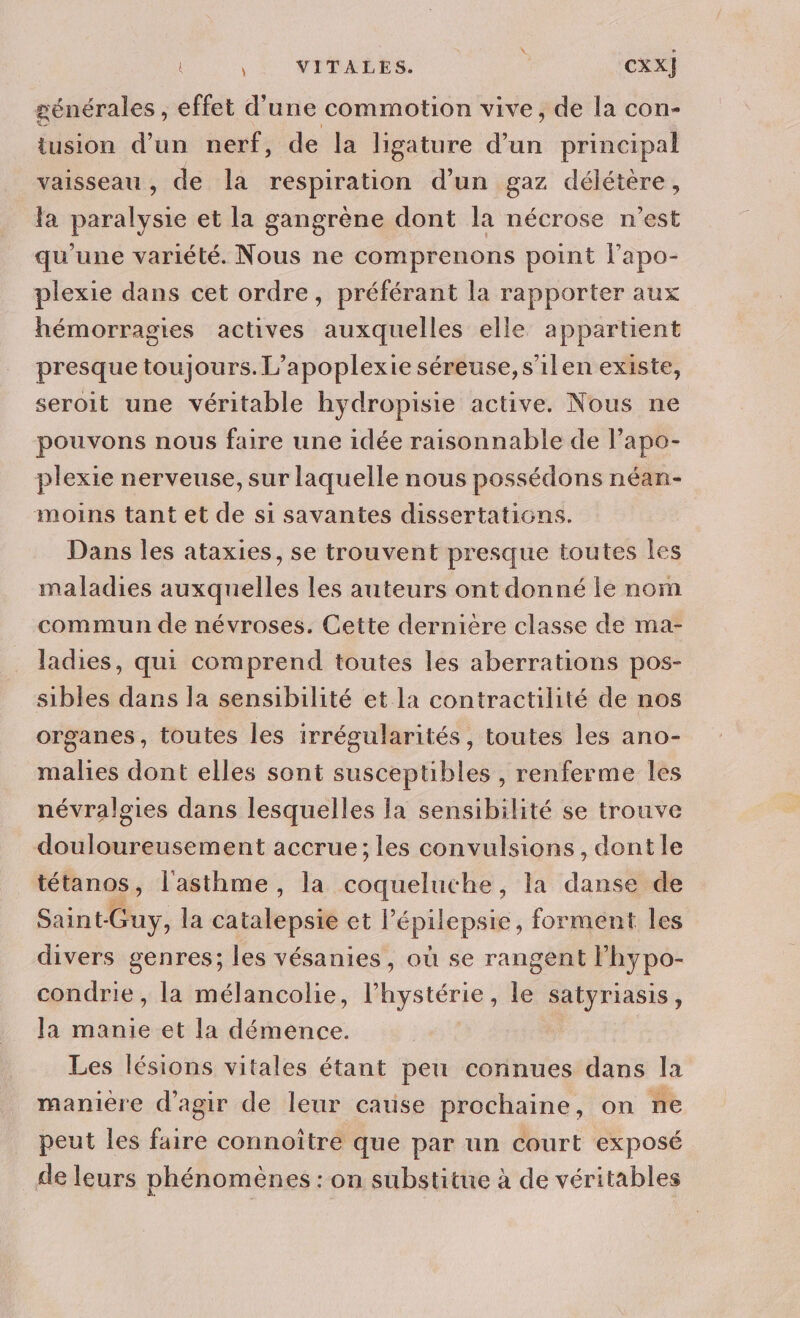 Met | CXX} générales , effet d'une commotion vive, de la con- tusion d’un nerf, de la ligature dun principal vaisseau, de la respiration d'un gaz délétère, la paralysie et la gangrène dont la nécrose n’est qu'une variété. Nous ne comprenons point l’apo- plexie dans cet ordre, préférant la rapporter aux hémorragies actives auxquelles elle appartient presque toujours.L’apoplexie séreuse,s'ilen existe, seroit une véritable hydropisie active. Nous ne pouvons nous faire une idée raisonnable de lapo- plexie nerveuse, sur laquelle nous possédons néan- moins tant et de si savantes dissertations. Dans les ataxies, se trouvent presque toutes les maladies auxquelles les auteurs ont donné le nom commun de névroses. Cette dernière classe de ma- ladies, qui comprend toutes les aberrations pos- sibles dans la sensibilité et la contractilité de nos organes, toutes les irrégularités, toutes les ano- malies dont elles sont susceptibles , renferme les névralgies dans lesquelles la sensibilité se trouve douloureusement accrue; les convulsions, dont le tétanos, l'asthme , la coqueluche , la danse de déni la chtale pal et Pépilepsic, forment les divers genres; les vésanies, où se rangent lhypo- condrie, la mélancolie, l’hystérie, le satyriasis, Ja manie et la démence. Les lésions vitales étant peu connues dans la manière d'agir de leur cause prochaine, on ne peut les faire connoître que par un court exposé de leurs phénomènes : on substitue à de véritables