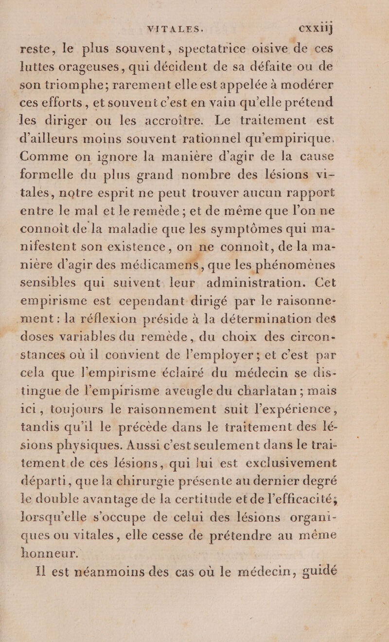 VITALES. Cxx11] reste, le plus souvent, spectatrice oisive de ces luttes orageuses, qui décident de sa défaite ou de son triomphe; rarement elle est appelée à modérer ces efforts, et souvent c’est en vain qu’elle prétend les diriger ou les accroïitre. Le traitement est d'ailleurs moins souvent rationnel qu'empirique. Comme on ignore la manière d'agir de la cause formelle du plus grand nombre des lésions vi- tales, notre esprit ne peut trouver aucun rapport entre le mal et le remède ; et de même que l’on ne connoît de la maladie que les symptômes qui ma- nifestent son existence, on ne connoît, de la ma- nière d'agir des médicamens, que les phénomenes sensibles qui suivent leur administration. Cet empirisme est cependant dirigé par le raisonne- ment : la réflexion préside à la détermination des doses variables du reméde, du choix des circon- stances où il convient de lemployer; et c’est par cela que l'empirisme éclairé du médecin se dis- tingue de l’empirisme aveugle du charlatan ; mais ici, toujours le raisonnement suit l'expérience, tandis qu'il le précède dans le traitement des lé- sions physiques. Aussi c’est seulement dans le trai- tement de ces lésions, qui lui est exclusivement départi, que la chirurgie présente au dernier degré le double avantage de la certitude et de l'efficacité; lorsqu'elle s'occupe de celui des lésions organi- ques ou vitales, elle cesse de prétendre au même honneur. | | Il est néanmoins des cas où le médecin, guidé