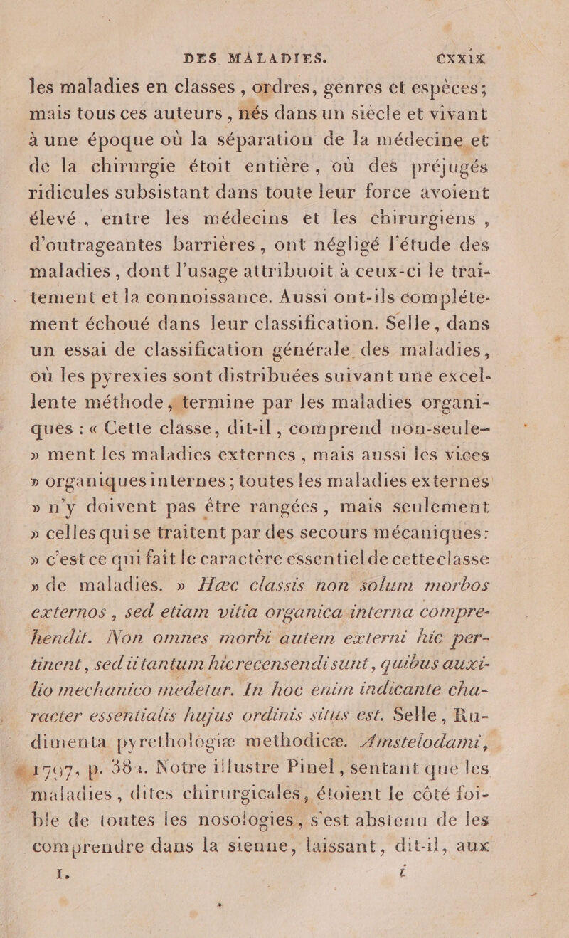 les maladies en classes , ordres, genres et espèces ; mais tous ces auteurs, nés dans un siècle et vivant à une époque où la séparation de la médecine et de la chirurgie étoit entière, où des préjugés ridicules subsistant dans toute leur force avoient élevé , entre les médecins et les chirurgiens, d’outrageantes barrières, ont négligé l'étude des maladies , dont l’usage attribuoit à ceux-ci le trai- tement et la connoissance. Aussi ont-ils compléte- ment échoué dans leur classification. Selle, dans un essai de classification générale des maladies, où les pyrexies sont distribuées suivant une excel- : lente méthode , termine par les maladies organi- ques : « Cette classe, dit-1l, comprend non-seule- » ment les maladies externes, mais aussi les vices » organiques internes : toutes les maladies externes » n'y doivent pas être rangées, mais seulement » celles quise traitent par des secours mécaniques: » c’est ce qui fait le caractère essentielde cetteclasse » de maladies. » Hæc classis non solum morbos externos , sed eliarm vilia organica interna compre- hendit. Non omnes morbi autem externi hic per- tinent, sed iüïtantum hicrecensendisunt, quibus auxi- lio mechanico medetur. In hoc enim indicante cha- racter essentialis hujus ordinis situs est. Selle, Ru- dimenta pyrethologiæ methodicæ. Æmstelodami, “1707, p. 382. Notre illustre Pinel, sentant que les _ maladies, dites chirurgicales, étoient Le côté foi- ble de toutes les nosologies , s'est abstenu de les comprendre dans la sienne, laissant, dit-il, aux Xe A