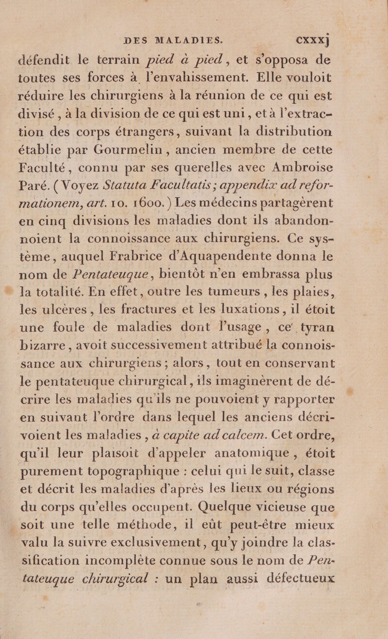 défendit le terrain pied à pied, et s’opposa de toutes ses forces à l’envahissement. Elle vouloit réduire les chirurgiens à la réunion de ce qui est divisé , à la division de ce qui est uni, et à l’extrac- tion des corps étrangers, suivant la distribution établie par Gourmelin , ancien membre de cette Faculté, connu par ses querelles avec Ambroise Paré. ( Voyez Statuta Facultatis ; appendix ad refor- mationem, art. 10. 1600.) Les médecins partagèrent en cinq divisions les maladies dont ils abandon- noient la connoissance aux chirurgiens. Ce sys- tème , auquel Frabrice d’Aquapendente donna le nom de Pentaieuque, bientôt n’en embrassa plus * la totalité. En effet, outre les tumeurs, les plaies, les ulcères , les fractures et les luxations, il étoit une foule de maladies dont l’usage, ce tyran bizarre, avoit successivement attribué la connois- sance aux chirurgiens ; alors, tout en conservant le pentateuque chirurgical, ils imaginèrent de dé- crire les maladies qu'ils ne pouvoient y rapporter en suivant l’ordre dans lequel les anciens décri- voient les maladies , a capite ad calcem. Cet ordre, qu'il leur plaisoit d'appeler anatomique , étoit purement topographique : celui qui le suit, classe et décrit les maladies d’après les lieux ou régions du corps qu’elles occupent. Quelque vicieuse que soit une telle méthode, 1l eût peut-être mieux valu la suivre exclusivement, qu'y joindre la clas- sification incomplète connue sous le nom de Pez- lateuque chirurgical : un plan aussi défectueux