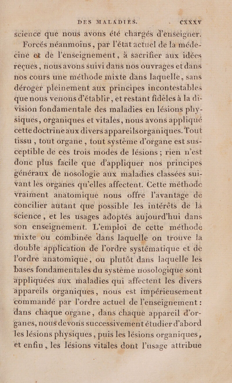 DES MALADIES. | : CORAN science qué nous avons été chargés d’énséigner. Forcés néanmoins, par a actuel de la méde- cine et de l'enseignement, à sacrifier aux idées récués , nous aVOns SUiVI dit nos ouvrages et dans nos cours une méthode mixte dans laquelle, sans déroger pléinement aux principes incontestables que nous venons d'établir, et restant fidèles à La dt- vision fondamentale des maladies en lésions phy- siqués, organiques et vitales, nous avons appliqué cétte doctrineaux divers appareil organ iques. Tout tissu , tout organe , tout système d organe est sus- ceptible de ces trois modes de lésions ; rien n’est donc plus facile que d'appliquer nos principes généraux dé nosologie aux maladies classées sui- vant les organes qu’elles affectent. Cette méthode vraiment anatomique nous offre l’avantage de concilier autant que possible les intérêts de la science , et les usages adoptés aujourd’hui dans son enseignement. L'emploi de cette méthode rhixte ou combinée dans laquelle on trouve la double application dé l’ordre systématique et de l’ordre anatomique, ou plutôt dans laquelle les bases fondamentales du système nosologique sont appliquées dux maladies qui affectent les divers appareils organiques, nous est impérieusement commandé par l’ordre actuel de l’enseignement : dans chaque organe, dans chaque appareil d'or- ganes, nous devons successivement étudier d’abord les lésions physiques , puis les lésions organiques, et enfin , les lésions vitales dont l'usage attribue