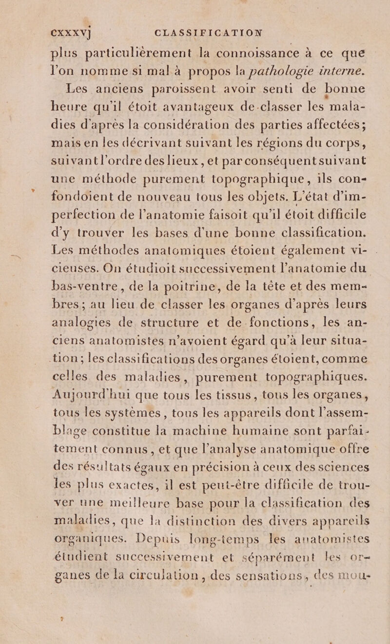 plus particulièrement la connoissance à ce que l’on nomme si mal à propos la pathologie interne. Les anciens paroissent avoir senti de bonne heure qu'il étoit avantageux de-classer les mala- dies d'après la considération des parties affectées; mais en les décrivant suivant les régions du corps, suivant l’ordre des lieux, et parconséquentsuivant une méthode purement topographique, ils con- fondoient de nouveau tous les objets. L'état d’im- perfection de l’anatomie faisoit qu'il étoit difficile d'y trouver les bases d’une bonne classification. Les méthodes anatomiques étoient également vi- cieuses. On étudioit successivement l’anatomie du bas-ventre, de la poitrine, de la tête et des mem- bres; au lieu de classer les organes d’après leurs analogies de structure et de fonctions, les an- ciens anatomistes n’avoient égard qu’à leur situa- tion; les classifications des organes éloient, comme celles des maladies, purement topographiques. Aujourd'hui que tous les tissus, tous les organes, tous Îles systèmes, tous les appareils dont l’assem- blage constitue la machine humaine sont parfai- tement connus, et que l’analyse anatomique offre des résultats égaux en précision à ceux des sciences les plus exactes, il est peut-être difficile de trou- ver une meilleure base pour la classification des maladies, que la distinction des divers appareils organiques. Depuis long-temps les anatomistes étudient successivement et séparément les or ganes de la circulation , des sensations, des mou -