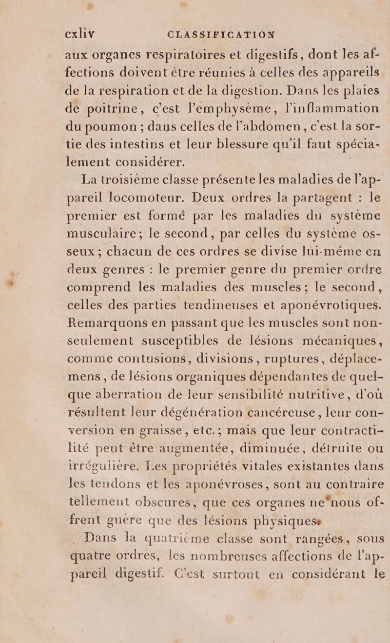 aux organes respiratoires et digestifs, dont les af- fections doivent être réunies à celles des appareils de la respiration et de la digestion. Dans les plaies de poitrine, c’est l’'emphysème, l'inflammation du poumon ; dans celles de l'abdomen, c'est la sor- ie des intestins et leur blessure qu'il faut spécia- lement considérer. La troisième classe présente les maladies de l’ap- pareil locomoteur. Deux ordres la partagent : le premier est formé par les maladies du système musculaire; le second, par celles du système os- seux ; chacun de ces ordres se divise lui-même en deux genres : le premier genre du premier ordre comprend les maladies des muscles ; le second, celles des parties tendineuses et aponévrotiques. Remarquons en passant que les muscles sont non- seulement susceptibles de lésions mécaniques, comme contusions, divisions, ruptures, déplace- mens , de lésions organiques dépendantes de quel- que aberration de leur sensibilité nutritive, d'ou résultent leur dégénération cancéreuse, leur con- version en graisse, etc.; mais que leur contracti- lité peut être augmentée, diminuée, détruite ou irrégulière, Les propriétés vitales existantes dans les tendons et les aponévroses, sont au contraire tellement obscures, que ces organes ne*nous of- frent guère que des lésions physiquess Dans la quatrième classe sont rangées, sous quatre ordres, les nombreuses affections de l’ap- pareil digesuf. C’est surtout en considérant le