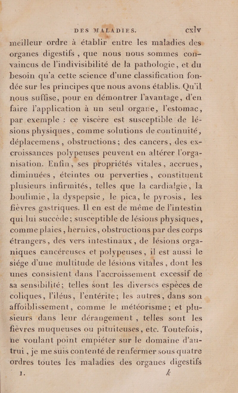 DES MALADIES. cxlv meilleur ordre à étaler entre les maladies des organes digestifs , que nous nous sommes con- vaincus de l’indivisibilité de fa pathologie, et du besoin qu'a cette science d’une classification fon- dée sur les principes que nous avons établis. Qu'il nous suffise, pour en démontrer l'avantage, d'en faire lapplication à un seul organe, l’estomac, par exemple : ce viscère est red bilé de lé- sions physiques, comme solutions de continuité, déplacemens , obstructions ; des cancers, des ex- croissances polypeuses peuvent en altérer l'orga- nisation. Enfin, ses propriétés vitales, accrues, diminuées , éteintes ou perverties, constituent plusieurs infirmités, telles que la cardialgie, la boulimie, la dyspepsie, le pica, le pyrosis, les fièvres gastriques. Il en est de même de l'intestin qui lui succède; susceptible de lésions physiques, comme plaies , hernies, obstructions par des corps étrangers , des vers intestinaux, de lésions orga- o niques cancéreuses et polypeuses, il est aussi le siége d'une multitude de lésions vitales, dont les unes consistent ans l'accroissement excessif de sa sensibilité; telles sont les diverses espèces de coliques, l’iléus, l’entérite ; les autres, dans son affoiblissement, comme le météorisme; et plu- sieurs dans leur dérangement , telles sont les fièvres muqueuses ou pituiteuses, etc. Toutefois, ne voulant point empiéter sur le domaine d’au- trui , je me suis contenté de renfermer sous quatre ordres toutes les maladies des organes digestifs NT. #