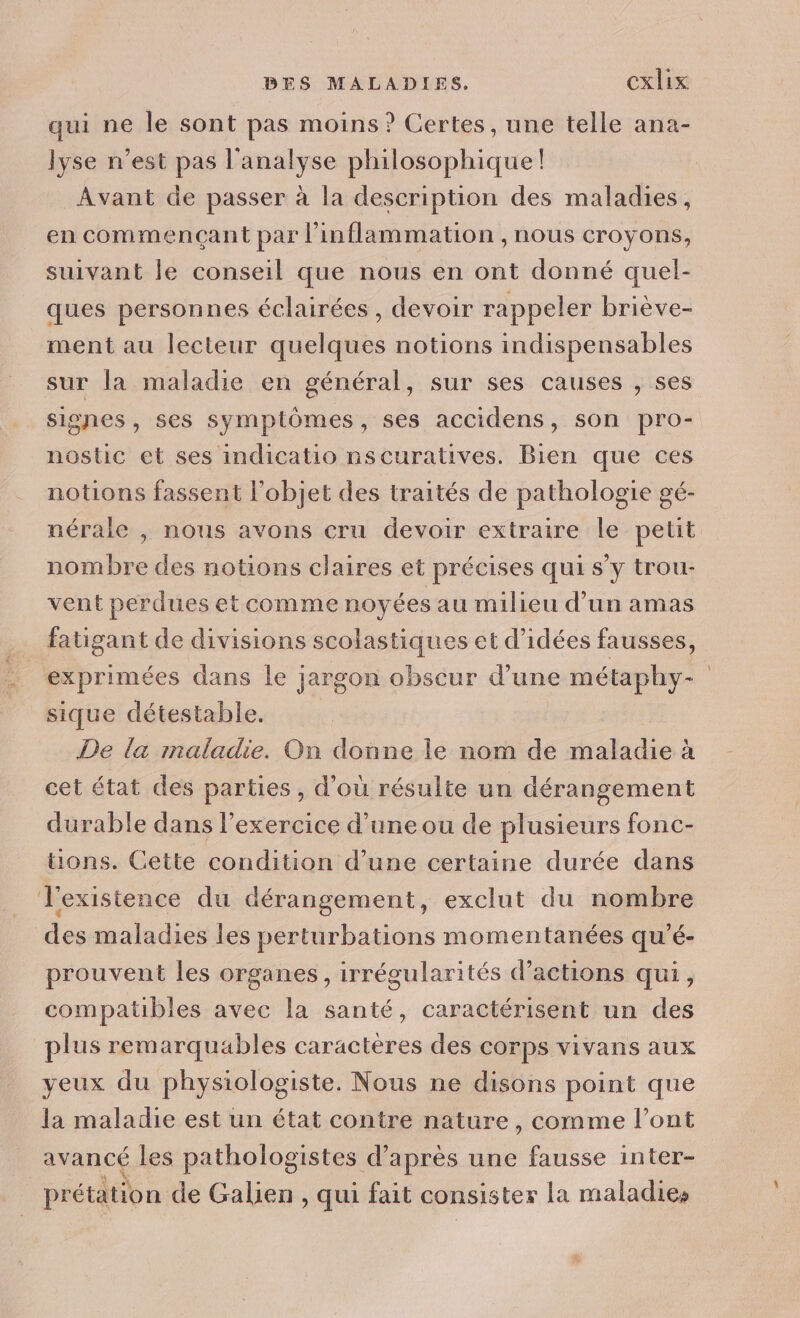 qui ne le sont pas moins ? Certes, une telle ana- lyse n’est pas l'analyse philosophique! Avant de passer à la description des maladies, en commençant par l’inflammation , nous croyons, suivant le conseil que nous en ont donné quel- ques personnes éclairées, devoir rappeler briève- ment au lecteur quelques notions indispensables sur la maladie en général, sur ses causes , ses signes, ses symptômes, ses accidens, son pro- nostic et ses indicatio nscuratives. Bien que ces notions fassent l’objet des traités de pathologie gé- nérale , nous avons cru devoir extraire le petit nombre des notions claires et précises qui s’y trou- vent perdues et comme noyées au milieu d’un amas fatigant de divisions scolastiques et d'idées fausses, exprimées dans le jargon obscur d’une métaphy- | sique détestable. De la maladie. On donne le nom de maladie à cet état des parties, d’où résulte un dérangement durable dans l’exercice d’une ou de plusieurs fonc- tions. Cette condition d’une certaine durée dans l'existence du dérangement, exclut du nombre des maladies les perturbations momentanées qu’é- prouvent les organes, irrégularités d'actions qui, compatibles avec la santé, caractérisent un des plus remarquables caractères des corps vivans aux yeux du physiologiste. Nous ne disons point que la maladie est un état contre nature, comme l'ont avancé les pathologistes d’après une fausse inter- prétation de Galien , qui fait consister la maladies