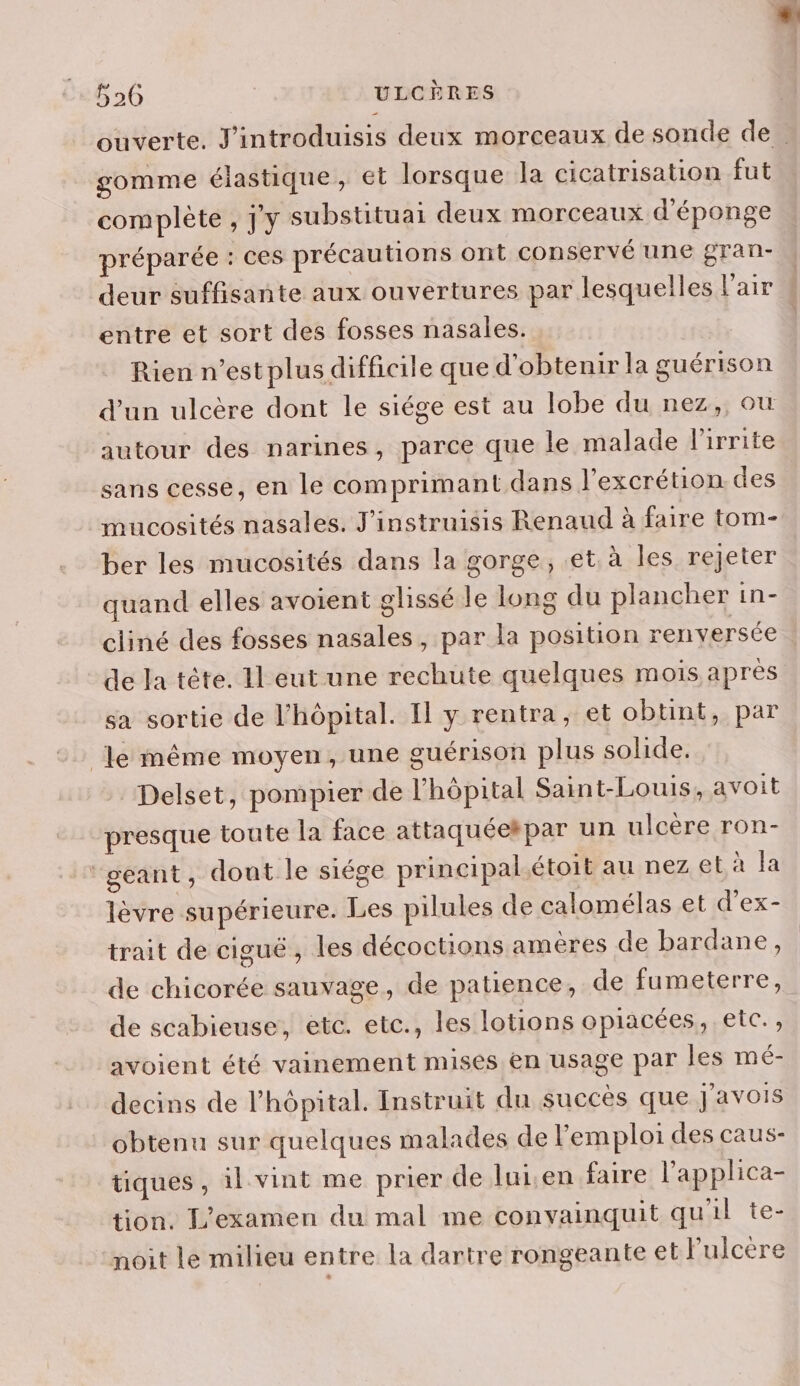 gomme élastique, et lorsque la cicatrisation fut complète , j'y substituai deux morceaux d’éponge préparée : ces précautions ont conservé une gran- deur suffisante aux ouvertures par lesquelles l'air entre et sort des fosses nasales. Rien n’est plus difficile que d'obtenir la guérison autour des narines, parce que le malade l’irrite sans cesse, en le comprimant dans l'excrétion. des mucosités nasales. J'instruisis Renaud à faire tom- ber les mucosités dans la gorge, et. à les rejeter quand elles avoient glissé le long du plancher in- cliné des fosses nasales, par la position renversée de la tête. Il eut une rechute quelques mois après sa sortie de l'hôpital. Il y rentra, et obtint, par le même moyen, une guérison plus solide. Delset, pompier de l'hôpital Saint-Louis, avoit presque toute la face attaquéekpar un ulcère ron- ‘geant, dout le siége principal étoit au nez et à la lèvre supérieure. Les pilules de calomélas et d’'ex- trait de ciguë , les décoctions amères de bardane, de chicorée sauvage, de patience, de fumeterre, de scabieuse, etc. etc., les lotions opiacées, etc., avoient été vainement mises en usage par les mé- decins de l'hôpital. Instruit du succes que J'avois obtenu sur quelques malades de l'emploi des caus- tiques, il vint me prier de luisen faire l’applica- tion. L'examen du mal me conyainquit qu'il te- noit Le milieu entre la dartre rongeante et lulcere