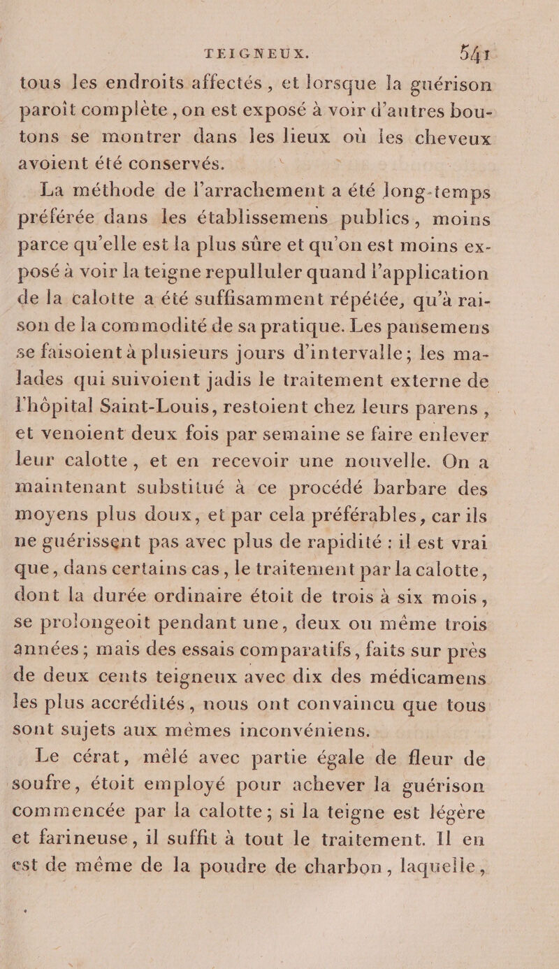 tous Jes endroits affectés , et lorsque la guérison paroit complète , on est exposé à voir d’autres bou- tons se montrer dans les lieux où les cheveux avoient été conservés. : La méthode de l’arrachement à été Jong-temps préférée dans les établissemens publics, moins parce qu'elle est la plus sûre et qu'on est moins ex- posé à voir la teigne repulluler quand lPapplication de la calotte a été suffisamment répétée, qu’à rai- son de la commodité de sa pratique. Les pansemens se faisoient à plusieurs jours d'intervalle; les ma- lades qui suivoient jadis le traitement externe de l'hôpital Saint-Louis, restoient chez leurs parens, et venoient deux fois par semaine se faire enlever leur calotte, et en recevoir une nouvelle. On a maintenant substitué à ce procédé barbare des moyens plus doux, et par cela préférables, car ils ne guérissent pas avec plus de rapidité : il est vrai que, dans certains cas, le traitement par la calotte, dont la durée ordinaire étoit de trois à six mois, se prolongeoit pendant une, deux ou même trois années; mais des essais dope faits sur près de deux cents teigneux avec dix des médicamens les plus accrédités, nous ont convaincu que tous sont sujets aux mêmes inconvéniens. Le cérat, mêlé avec partie égale de fleur de soufre, étoit employé pour achever la guérison commencée par la calotte; si la teigne est légère et farineuse, il suffit à tout le traitement. Il en est de même de la poudre de charbon, laquelle,