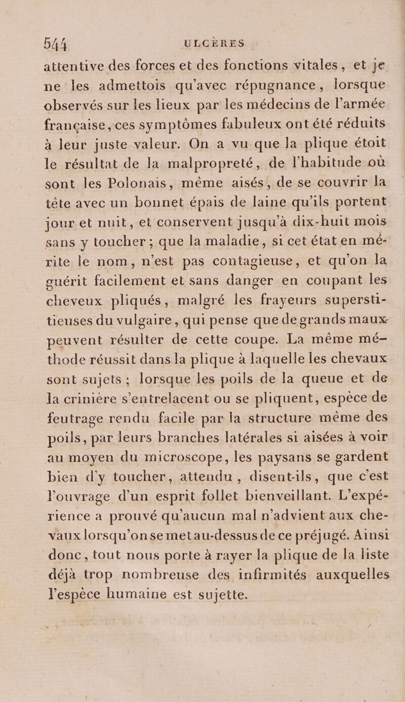 attentive des forces et des fonctions vitales, et je ne les admettois qu'avec répugnance, lorsque observés sur les lieux par les médecins de l’armée française , ces symptômes fabuleux ont été réduits à leur juste valeur. On a vu que la plique étoit le résultat de la malpropreté, de l'habitude où sont les Polonais, même aisés! de se couvrir la tête avec un bonnet épais de laine qu'ils portent jour et nuit, et conservent jusqu'à dix-huit mois sans y toucher ; que la maladie, si cet état en mé- rite le nom, n’est pas contagieuse, et qu'on la guérit facilement et sans danger en coupant les cheveux pliqués, malgré les frayeurs supersti- tieuses du vulgaire, qui pense que de grands maux peuvent ere de cette coupe. La même mé- thode réussit dans la plique à laquelle les chevaux sont sujets ; lorsque les poils de la queue et de la crinière s’entrelacent ou se pliquent, espèce de feutrage rendu facile par la structure même des poils, par leurs branches latérales si aisées à voir au moyen du microscope, les paysans se gardent bien d'y toucher, attendu, disentils, que c'est l'ouvrage d’un esprit follet bienveillant. L'expé- rience a prouvé qu'aucun mal n’advient aux che- vaux lorsqu'on se metau-dessus de ce préjugé. Ainsi donc, tout nous porte à rayer la plique de la liste déjà trop nombreuse des infirmités auxquelles l'espèce humaine est sujette.