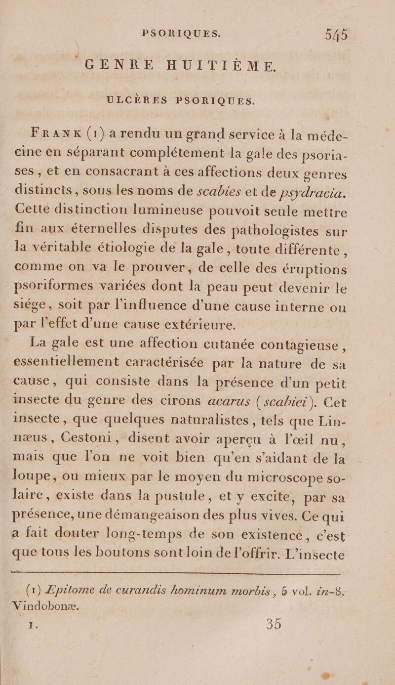 GENRE HUITIÈME. ULCÈRES PSORIQUES. FraANKx (1) a rendu un grand service à la méde- cine en séparant complétement la gale des psoria- ses , et en consacrant à ces affections deux genres distincts, sous les noms de scabies et de psydracia. Cette distinction lumineuse pouvoit seule mettre fin aux éternelles disputes des pathologistes sur la véritable étiologie de la gale , toute différente , comme on va le prouver, de celle des éruptions psoriformes variées dont la peau peut devenir le siége, soit par l'influence d’une cause interne ou par l'effet d’une cause extérieure. La gale est une affection cutanée contagieuse , essentiellement caractérisée par la nature de sa cause, qui consiste dans la présence d’un petit insecte du genre des cirons acarus (scabiei). Cet insecte, que quelques naturalistes, tels que Lin- næus, Cestoni, disent avoir apercu à l'œil nu, mais que l’on ne voit bien qu’en s’aidant de la loupe, ou mieux par le moyen du microscope so- laire, existe dans la pustule, et y excite, par sa présence, une démangeaison des plus vives. Ce qui a fait douter long-temps de son existence, c’est artene do hours ni me MIE te crc (1) Epilome de curandis hominum morbis, 5 vol. in-8, Vindobonæ. | ne 30