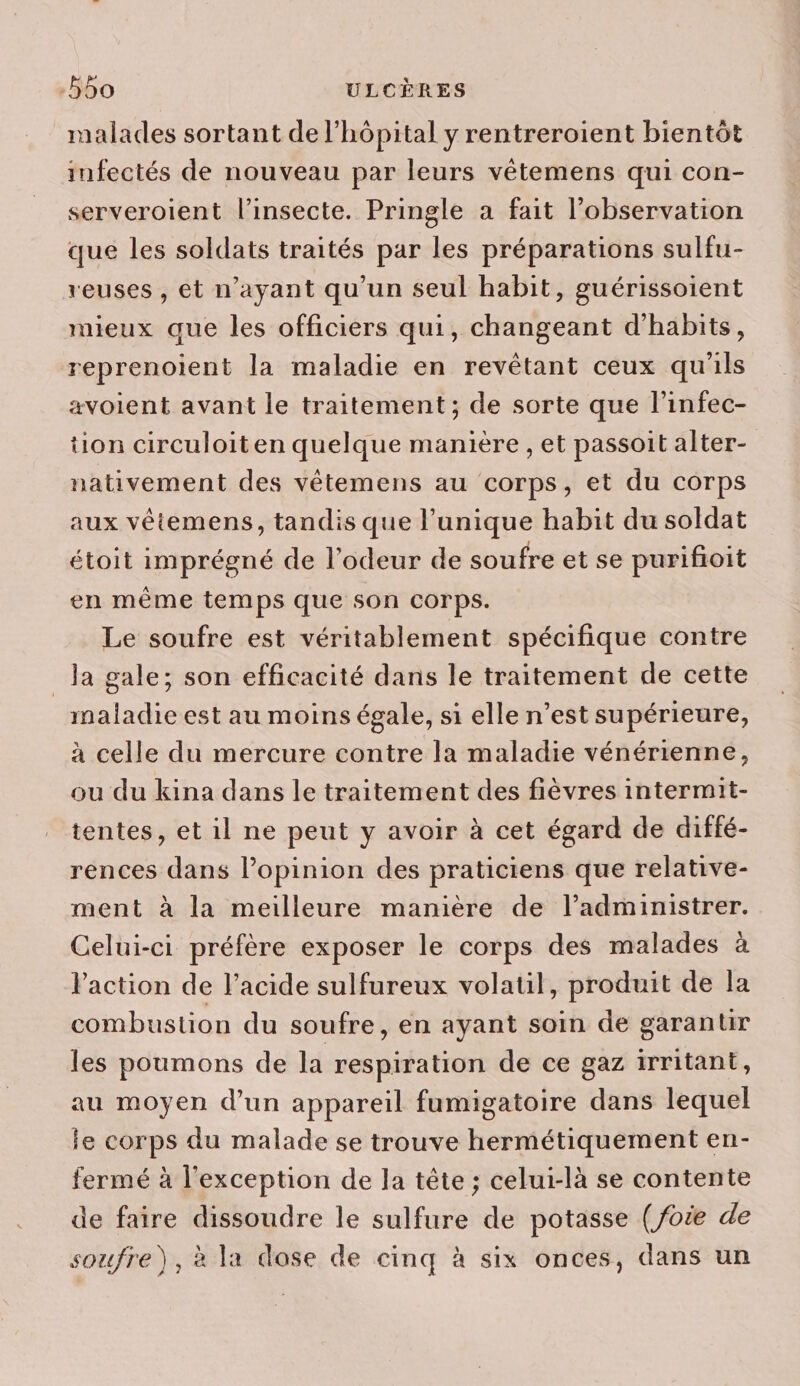 -55o ULCÈRES malades sortant de l'hôpital y rentreroient bientôt infectés de nouveau par leurs vêtemens qui con- serveroient l’insecte. Pringle a fait l'observation que les soldats traités par les préparations sulfu- reuses , et n'ayant qu’un seul habit, guérissoient mieux que les officiers qui, changeant d'habits, reprenoient la maladie en revêtant ceux qu'ils avoient avant le traitement; de sorte que l’infec- tion circuloiten quelque manière , et passoit alter- nativement des vêtemens au corps, et du corps aux vêtemens, tandis que l’unique habit du soldat étoit imprégné de l'odeur de soufre et se purifioit en même temps que son Corps. Le soufre est véritablement spécifique contre _ la gale; son efficacité dans le traitement de cette maladie est au moins égale, si elle n’est supérieure, à celle du mercure contre la maladie vénérienne, ou du kina dans le traitement des fièvres intermit- tentes, et il ne peut y avoir à cet égard de diffé- rences dans lopinion des praticiens que relative- ment à la meilleure manière de l’administrer. Celui-ci préfère exposer le corps des malades à Paction de l'acide sulfureux volatil, produit de la combustion du soufre, en ayant soin de garantir les poumons de la respiration de ce gaz irritant, au moyen d’un appareil fumigatoire dans lequel le corps du malade se trouve hermétiquement en- fermé à l'exception de la tête ; celui-là se contente de faire dissoudre le sulfure de potasse (foie de soufre), à la dose de cinq à six onces, dans un