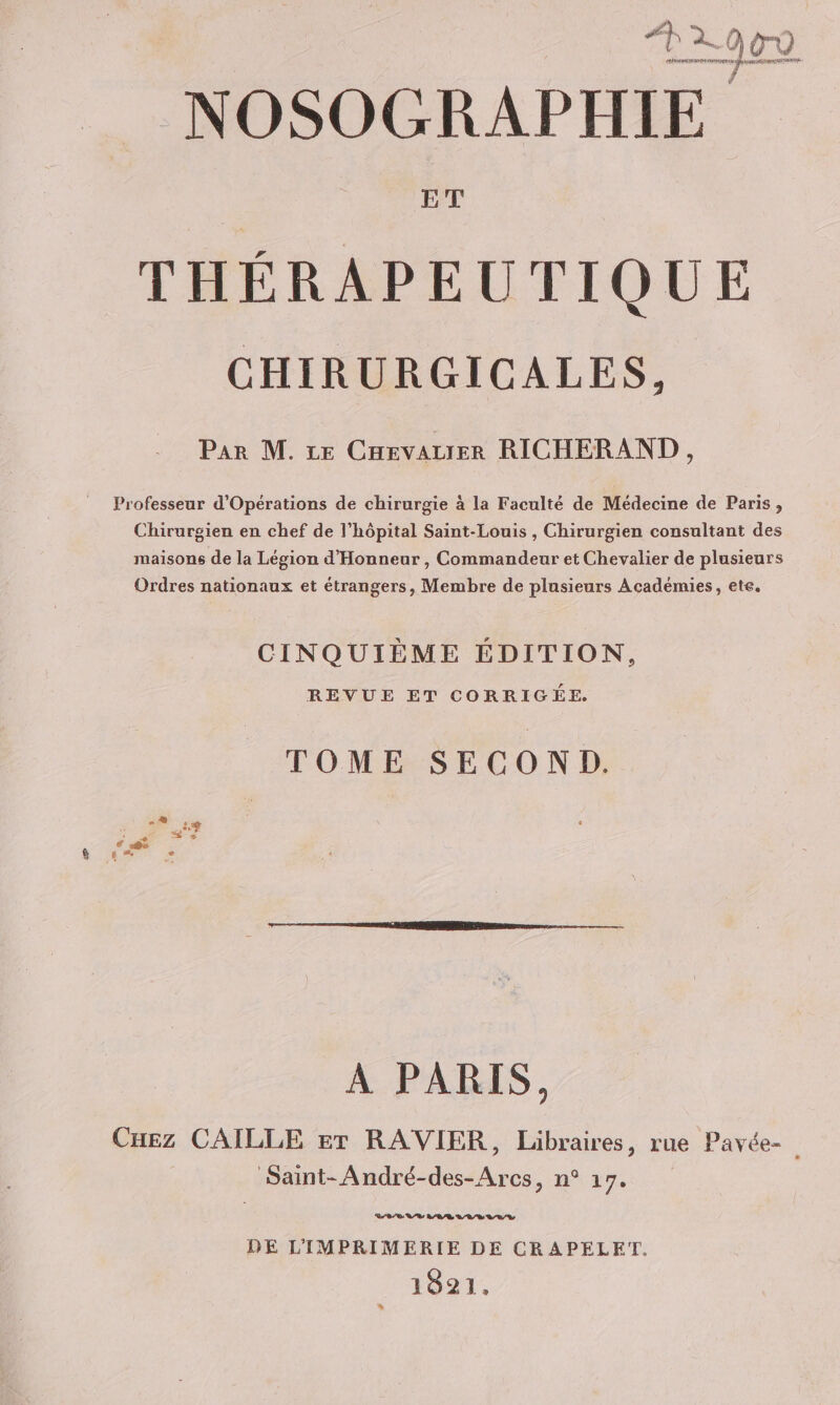 ha TAN Pré + parut À ET THÉRAPEUTIQUE CHIRURGICALES, Par M. ce Cnevarer RICHERAND, Professeur d’Opérations de chirurgie à la Faculté de Médecine de Paris, Chirurgien en chef de l’hôpital Saint-Louis , Chirurgien consultant des maisons de la Légion d'Honneur , Commandeur et Chevalier de plusieurs Ordres nationaux et étrangers, Membre de plusieurs Académies, ete. CINQUIÈME ÉDITION, REVUE ET CORRIGÉE. TOME SECOND. A PARIS, Cuez CAILLE er RAVIER, Libraires, rue Pavée- Saint-André-des-Arcs, n° 17. DE L'IMPRIMERIE DE CRAPELET. 1821.