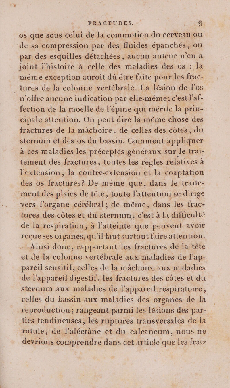 os que sous celui de la commotion du cerveau ou de sa compression par des fluides épanchés, ou par des esquilles détachées, aucun auteur n’en à joint l’histoire à celle des maladies des os : la méme exception auroit dû être faite pour les frac- tures de la colonne vertébrale. La lésion de l'os n offre aucune indication par elle-même; c'est l’af- fection de la moelle de l’épine qui mérite la prin- cipale attention. On peut dire la même chose des fractures de la mâchoire, de celles des éôtes, du sternum et des os du bassin. Comment appliquer à ces maladies les préceptes généraux sur le trai- tement des fractures, toutes les règles relatives à l'extension, la contre-extension et la coaptation des os fracturés? De même que, dans le traite- ment des plaies de tête, toute l'attention se dirige vers l’organe cérébral; de même, dans les frac- tures des côtes et du sternum, c’est à la difficulté de la respiration, à l’atteinte que peuvent avoir reçue ses organes, qu'il faut surtout faire attention. Ainsi donc, rapportant les fractures de la tête et de la colonne vertébrale aux maladies de l’ap- pareil sensitif, celles de la mâchoire aux maladies de l'appareil digestif, les fractures des côtes et du sternum aux maladies de l’appareil respiratoire, celles du bassin aux maladies des organes de la reproduction; rangeant parmi les lésions des par- . ties téendineuses, les ruptures transversales de la rotule, de: l Ectèle et du calcaneum, nous ne devrions comprendre dans cet article que les frac-