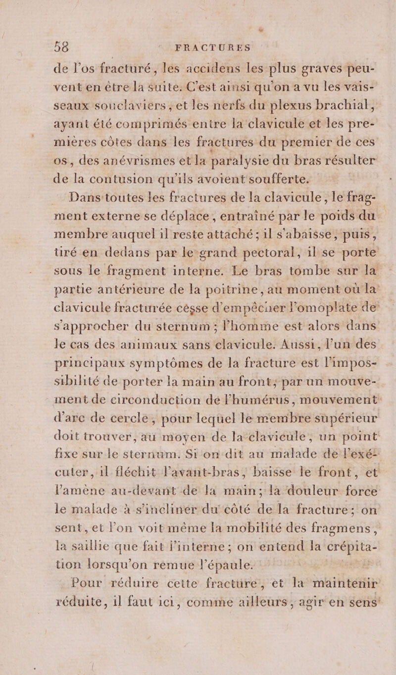 de l’os fracturé, les accidens les plus graves peu- vent en être la suite. C'est ainsi qu'on a vu les vaïs- seaux souclaviers , et les nerfs du plexus brachial, ayant été comprimés entre la clavicule et les pre- mieres côtes dans les fractures du premier de ces os, des anévrismes et la paralysie du bras résulter de la contusion qu'ils avoient soufferte. . Dansttoutes les fractures de la clavicule, le frag- ment externe se déplace, entrainé par le poids du membre auquel il reste attaché ; il s'abaïsse, puis, tré en dedans par le-grand pectoral, il se porte sous le fragment interne. Le bras tombe sur la partie antérieure de la poitrine, au moment où la: clavicule fracturée cèsse d’empêcaer lomoplate de s'approcher du sternüum ; l’homme est alors dans le cas des animaux sans elavicule. Aussi, l’un des principaux symptômes de la fracture est l’impos- sibilité de porter la main au front; par un mouve- ment de circonduction dé Fhumérus, mouvement d'arc de cercle, pour lequel le membre supérieur doit trouver, au moyen de la clavicule, un point fixe sur le sternum. Si on dit au malade de lexé: cuter, 1l fléchit lavant-bras, baisse le front, et l'amène au-devant de la main; la douleur force le malade à s'incliner du côté de la fracture: on sent, et l’on voit même la mobilité des fragmens, la saillie que fait j’interne ; on entend Ja Hs TR üuon lorsqu'on rèemue l'épaule. Pour réduire cette fracture, et la maintenir réduite, 1l faut ici, comme ailleurs, agir en sens