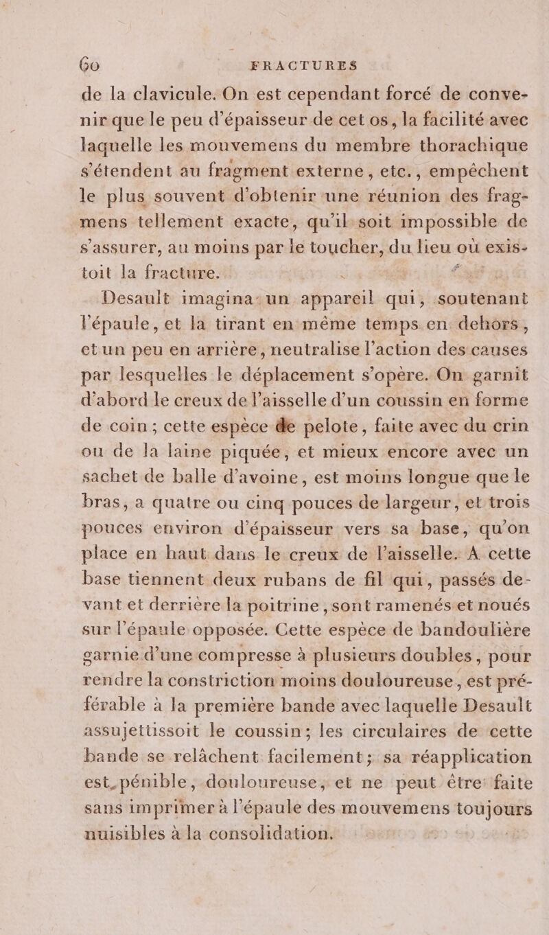 de la clavicule. On est cependant forcé de conve- nir que le peu d'épaisseur de cet os, la facilité avec laquelle les mouvemens du membre thorachique s'étendent au fragment externe , etc., empêchent le plus souvent d'obtenir une réunion des frag- mens tellement exacte, qu'il soit impossible de s'assurer, au moins par le toucher, du lieu ou exis- toit la fracture. | Cr Desault imagina: un appareil qui, soutenant l'épaule, et la tirant en même temps en dehors, et un peu en arrière, neutralise l’action des causes par lesquelles le déplacement s'opère. On garnit d’abord le creux de l’aisselle d’un coussin en forme de coin; cette espèce de pelote, faite avec du crin ou de la laine piquée, et mieux encore avec un sachet de balle d'avoine, est moins longue que le bras, a quatre ou cinq pouces de largeur, et trois pouces environ d'épaisseur vers sa base, qu'on place en haut dans le creux de Vaisselle. À cette base tiennent deux rubans de fil qui, passés de- vant et derrière la poitrine ,sont ramenés.et noués sur l'épaule opposée. Cette espèce de bandoulière garnie d'une com presse à plusieurs doubles, pour rendre la constriction moins douloureuse, est pré- férable à la première bande avec laquelle Desault assujettssoit le coussin; les circulaires de cette bande se relàchent facilement; sa réapplication est pénible, douloureuse, et ne peut être: faite sans imprimer à l'épaule des mouvemens toujours nuisibles à la consolidation.