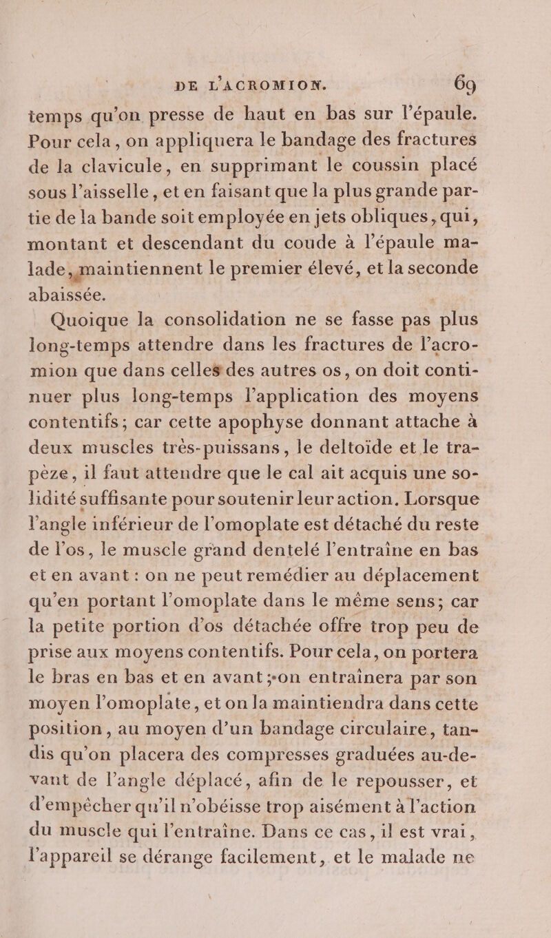 Le temps qu'on presse de haut en bas sur l’épaule. Pour cela, on appliquera le bandage des fractures de la clavicule, en supprimant le coussin placé sous l’aisselle , et en faisant que la plus grande par- tie de la bande soit employée en jets obliques, qui, montant et descendant du coude à l’épaule ma- lade,gmaintiennent le premier élevé, et la seconde abaissée. Quoique la consolidation ne se fasse pas plus long-temps attendre dans les fractures de l’acro- mion que dans celles des autres os, on doit conti- nuer plus long-temps l'application des moyens contentifs ; car cette apophyse donnant attache à deux muscles très-puissans, le deltoïde et le tra- peze, il faut attendre que le cal ait acquis une so- lidité suffisante pour soutenir leur action. Lorsque l'angle inférieur de l’omoplate est détaché du reste de l'os, le muscle grand dentelé l’entraine en bas et en avant: on ne peut remédier au déplacement qu’en portant l’omoplate dans le même sens; car la petite portion d'os détachée offre trop peu de prise aux moyens contentifs. Pour cela,on portera le bras en bas et en avant ;-on entrainera par son moyen l’omoplate, et on la maintiendra dans cette position, au moyen d’un bandage circulaire, tan- dis qu’on placera des compresses graduées au-de- vant de l’angle déplacé, afin de le repousser, et d'empècher qu’il nobéisse trop aisément à l'action du muscle qui l’entraine. Dans ce cas, il est vrai, l'appareil se dérange facilement, et le malade ne